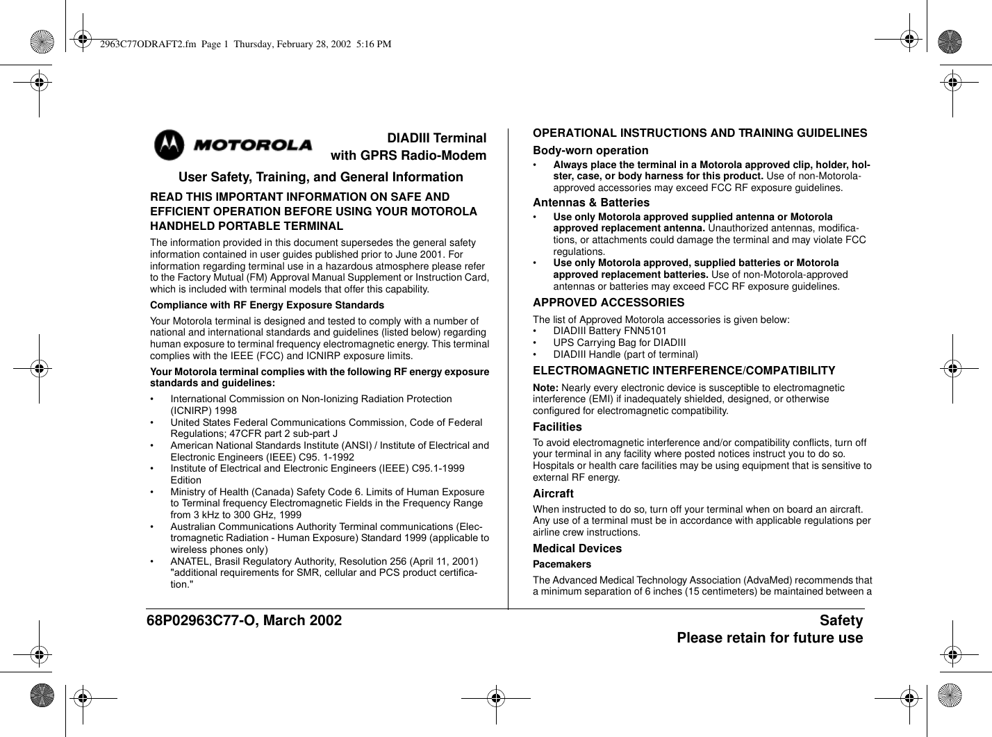 68P02963C77-O, March 2002 SafetyPlease retain for future useDIADIII Terminalwith GPRS Radio-ModemUser Safety, Training, and General InformationREAD THIS IMPORTANT INFORMATION ON SAFE ANDEFFICIENT OPERATION BEFORE USING YOUR MOTOROLAHANDHELD PORTABLE TERMINALThe information provided in this document supersedes the general safetyinformation contained in user guides published prior to June 2001. Forinformation regarding terminal use in a hazardous atmosphere please referto the Factory Mutual (FM) Approval Manual Supplement or Instruction Card,which is included with terminal models that offer this capability.Compliance with RF Energy Exposure StandardsYour Motorola terminal is designed and tested to comply with a number ofnational and international standards and guidelines (listed below) regardinghuman exposure to terminal frequency electromagnetic energy. This terminalcomplies with the IEEE (FCC) and ICNIRP exposure limits.Your Motorola terminal complies with the following RF energy exposurestandards and guidelines:•International Commission on Non-Ionizing Radiation Protection (ICNIRP) 1998•United States Federal Communications Commission, Code of Federal Regulations; 47CFR part 2 sub-part J•American National Standards Institute (ANSI) / Institute of Electrical and Electronic Engineers (IEEE) C95. 1-1992•Institute of Electrical and Electronic Engineers (IEEE) C95.1-1999Edition•Ministry of Health (Canada) Safety Code 6. Limits of Human Exposure to Terminal frequency Electromagnetic Fields in the Frequency Range from 3 kHz to 300 GHz, 1999•Australian Communications Authority Terminal communications (Elec-tromagnetic Radiation - Human Exposure) Standard 1999 (applicable to wireless phones only)• ANATEL, Brasil Regulatory Authority, Resolution 256 (April 11, 2001) &quot;additional requirements for SMR, cellular and PCS product certifica-tion.&quot;OPERATIONAL INSTRUCTIONS AND TRAINING GUIDELINESBody-worn operation•Always place the terminal in a Motorola approved clip, holder, hol-ster, case, or body harness for this product. Use of non-Motorola-approved accessories may exceed FCC RF exposure guidelines.Antennas &amp; Batteries•Use only Motorola approved supplied antenna or Motorolaapproved replacement antenna. Unauthorized antennas, modifica-tions, or attachments could damage the terminal and may violate FCCregulations.•Use only Motorola approved, supplied batteries or Motorolaapproved replacement batteries. Use of non-Motorola-approvedantennas or batteries may exceed FCC RF exposure guidelines.APPROVED ACCESSORIESThe list of Approved Motorola accessories is given below:• DIADIII Battery FNN5101• UPS Carrying Bag for DIADIII• DIADIII Handle (part of terminal)ELECTROMAGNETIC INTERFERENCE/COMPATIBILITYNote: Nearly every electronic device is susceptible to electromagneticinterference (EMI) if inadequately shielded, designed, or otherwiseconfigured for electromagnetic compatibility.FacilitiesTo avoid electromagnetic interference and/or compatibility conflicts, turn offyour terminal in any facility where posted notices instruct you to do so.Hospitals or health care facilities may be using equipment that is sensitive toexternal RF energy.AircraftWhen instructed to do so, turn off your terminal when on board an aircraft.Any use of a terminal must be in accordance with applicable regulations perairline crew instructions.Medical DevicesPacemakersThe Advanced Medical Technology Association (AdvaMed) recommends thata minimum separation of 6 inches (15 centimeters) be maintained between a2963C77ODRAFT2.fm Page 1 Thursday, February 28, 2002 5:16 PM