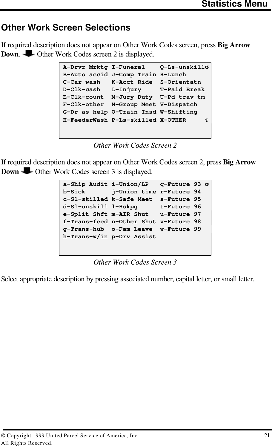                                                                                       Statistics Menu© Copyright 1999 United Parcel Service of America, Inc.  21All Rights Reserved.Other Work Screen SelectionsIf required description does not appear on Other Work Codes screen, press Big ArrowDown.   Other Work Codes screen 2 is displayed. A-Drvr Mrktg I-Funeral    Q-Ls-unskillσσ B-Auto accid J-Comp Train R-Lunch C-Car wash   K-Acct Ride  S-Orientatn D-Clk-cash   L-Injury     T-Paid Break E-Clk-count  M-Jury Duty  U-Pd trav tm F-Clk-other  N-Group Meet V-Dispatch G-Dr as help O-Train Insd W-Shifting H-FeederWash P-Ls-skilled X-OTHER     ττOther Work Codes Screen 2If required description does not appear on Other Work Codes screen 2, press Big ArrowDown   Other Work Codes screen 3 is displayed. a-Ship Audit i-Union/LP   q-Future 93 σσ b-Sick       j-Union time r-Future 94 c-Sl-skilled k-Safe Meet  s-Future 95 d-Sl-unskill l-Hskpg      t-Future 96 e-Split Shft m-AIR Shut   u-Future 97 f-Trans-feed n-Other Shut v-Future 98 g-Trans-hub  o-Fam Leave  w-Future 99 h-Trans-w/in p-Drv AssistOther Work Codes Screen 3Select appropriate description by pressing associated number, capital letter, or small letter.