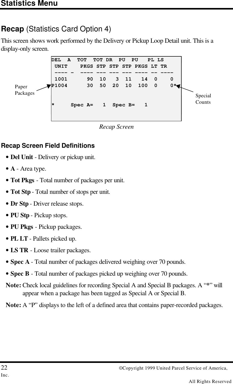 Statistics Menu22 Copyright 1999 United Parcel Service of America,Inc.All Rights ReservedRecap (Statistics Card Option 4)This screen shows work performed by the Delivery or Pickup Loop Detail unit. This is adisplay-only screen.DEL  A  TOT  TOT DR  PU  PU   PL LS UNIT    PKGS STP STP STP PKGS LT TR ---- -  ---- --- --- --- ---- -- ---- 1001      90  10   3  11   14  0    0P1004      30  50  20  10  100  0    0**     Spec A=   1  Spec B=   1Recap ScreenRecap Screen Field Definitions• Del Unit - Delivery or pickup unit.• A - Area type.• Tot Pkgs - Total number of packages per unit.• Tot Stp - Total number of stops per unit.• Dr Stp - Driver release stops.• PU Stp - Pickup stops.• PU Pkgs - Pickup packages.• PL LT - Pallets picked up.• LS TR - Loose trailer packages.• Spec A - Total number of packages delivered weighing over 70 pounds.• Spec B - Total number of packages picked up weighing over 70 pounds.Note: Check local guidelines for recording Special A and Special B packages. A “*” willappear when a package has been tagged as Special A or Special B.Note: A “P” displays to the left of a defined area that contains paper-recorded packages.PaperPackages SpecialCounts