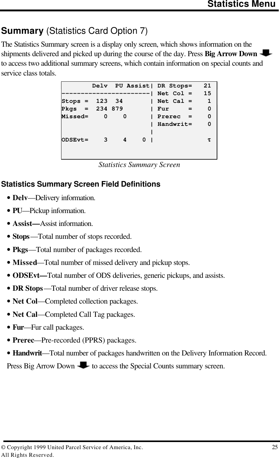                                                                                       Statistics Menu© Copyright 1999 United Parcel Service of America, Inc.  25All Rights Reserved.Summary (Statistics Card Option 7)The Statistics Summary screen is a display only screen, which shows information on theshipments delivered and picked up during the course of the day. Press Big Arrow Down to access two additional summary screens, which contain information on special counts andservice class totals.        Delv  PU Assist| DR Stops=   21-----------------------| Net Col =   15Stops =  123  34       | Net Cal =    1Pkgs  =  234 879       | Fur     =    0Missed=    0    0      | Prerec  =    0                       | Handwrit=    0                       |ODSEvt=    3    4    0 |              ττStatistics Summary ScreenStatistics Summary Screen Field Definitions• Delv—Delivery information.• PU—Pickup information.• Assist—Assist information.• Stops—Total number of stops recorded.• Pkgs—Total number of packages recorded.• Missed—Total number of missed delivery and pickup stops.• ODSEvt—Total number of ODS deliveries, generic pickups, and assists.• DR Stops—Total number of driver release stops.• Net Col—Completed collection packages.• Net Cal—Completed Call Tag packages.• Fur—Fur call packages.• Prerec—Pre-recorded (PPRS) packages.• Handwrit—Total number of packages handwritten on the Delivery Information Record.Press Big Arrow Down   to access the Special Counts summary screen.