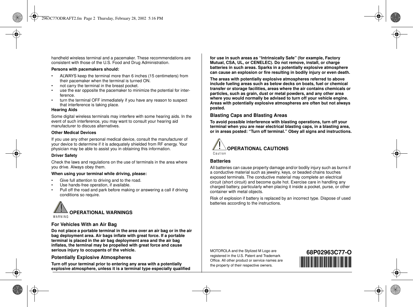 handheld wireless terminal and a pacemaker. These recommendations areconsistent with those of the U.S. Food and Drug Administration.Persons with pacemakers should:• ALWAYS keep the terminal more than 6 inches (15 centimeters) fromtheir pacemaker when the terminal is turned ON.• not carry the terminal in the breast pocket.• use the ear opposite the pacemaker to minimize the potential for inter-ference.• turn the terminal OFF immediately if you have any reason to suspectthat interference is taking place.Hearing AidsSome digital wireless terminals may interfere with some hearing aids. In theevent of such interference, you may want to consult your hearing aidmanufacturer to discuss alternatives.Other Medical DevicesIf you use any other personal medical device, consult the manufacturer ofyour device to determine if it is adequately shielded from RF energy. Yourphysician may be able to assist you in obtaining this information.Driver SafetyCheck the laws and regulations on the use of terminals in the area whereyou drive. Always obey them.When using your terminal while driving, please:• Givefullattentiontodrivingandtotheroad.• Use hands-free operation, if available.• Pull off the road and park before making or answering a call if drivingconditions so require.OPERATIONAL WARNINGSFor Vehicles With an Air BagDo not place a portable terminal in the area over an air bag or in the airbag deployment area. Air bags inflate with great force. If a portableterminal is placed in the air bag deployment area and the air baginflates, the terminal may be propelled with great force and causeserious injury to occupants of the vehicle.Potentially Explosive AtmospheresTurn off your terminal prior to entering any area with a potentiallyexplosive atmosphere, unless it is a terminal type especially qualifiedfor use in such areas as “Intrinsically Safe” (for example, FactoryMutual, CSA, UL, or CENELEC). Do not remove, install, or chargebatteries in such areas. Sparks in a potentially explosive atmospherecan cause an explosion or fire resulting in bodily injury or even death.The areas with potentially explosive atmospheres referred to aboveinclude fueling areas such as below decks on boats, fuel or chemicaltransfer or storage facilities, areas where the air contains chemicals orparticles, such as grain, dust or metal powders, and any other areawhere you would normally be advised to turn off your vehicle engine.Areas with potentially explosive atmospheres are often but not alwaysposted.Blasting Caps and Blasting AreasTo avoid possible interference with blasting operations, turn off yourterminal when you are near electrical blasting caps, in a blasting area,or in areas posted: “Turn off terminal.” Obey all signs and instructions.OPERATIONAL CAUTIONSBatteriesAll batteries can cause property damage and/or bodily injury such as burns ifa conductive material such as jewelry, keys, or beaded chains touchesexposed terminals. The conductive material may complete an electricalcircuit (short circuit) and become quite hot. Exercise care in handling anycharged battery, particularly when placing it inside a pocket, purse, or othercontainer with metal objects.Risk of explosion if battery is replaced by an incorrect type. Dispose of usedbatteries according to the instructions.68P02963C77-O@6802963C77@!W A R N I N G!!C a u t i o nMOTOROLA and the Stylized M Logo areregistered in the U.S. Patent and TrademarkOffice. All other product or service names arethe property of their respective owners.2963C77ODRAFT2.fm Page 2 Thursday, February 28, 2002 5:16 PM