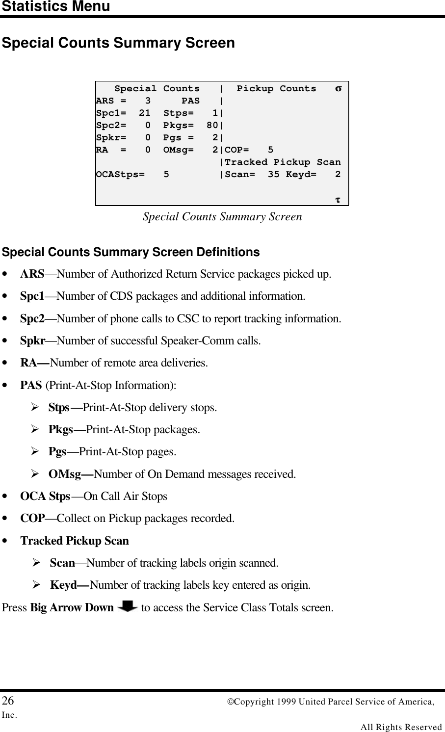 Statistics Menu26 Copyright 1999 United Parcel Service of America,Inc.All Rights ReservedSpecial Counts Summary Screen   Special Counts   |  Pickup Counts   σσARS =   3     PAS   |Spc1=  21  Stps=   1|Spc2=   0  Pkgs=  80|Spkr=   0  Pgs =   2|RA  =   0  OMsg=   2|COP=   5                    |Tracked Pickup ScanOCAStps=   5        |Scan=  35 Keyd=   2                                       ττSpecial Counts Summary ScreenSpecial Counts Summary Screen Definitions• ARS—Number of Authorized Return Service packages picked up.• Spc1—Number of CDS packages and additional information.• Spc2—Number of phone calls to CSC to report tracking information.• Spkr—Number of successful Speaker-Comm calls.• RA—Number of remote area deliveries.• PAS (Print-At-Stop Information):Ø Stps—Print-At-Stop delivery stops.Ø Pkgs—Print-At-Stop packages.Ø Pgs—Print-At-Stop pages.Ø OMsg—Number of On Demand messages received.• OCA Stps—On Call Air Stops• COP—Collect on Pickup packages recorded.• Tracked Pickup ScanØ Scan—Number of tracking labels origin scanned.Ø Keyd—Number of tracking labels key entered as origin.Press Big Arrow Down  to access the Service Class Totals screen.