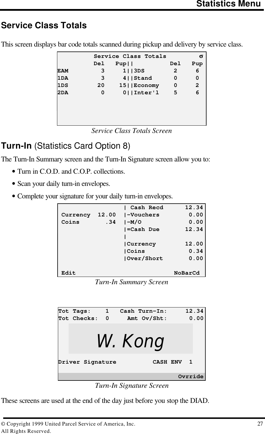                                                                                       Statistics Menu© Copyright 1999 United Parcel Service of America, Inc.  27All Rights Reserved.Service Class TotalsThis screen displays bar code totals scanned during pickup and delivery by service class.          Service Class Totals         σσ          Del   Pup||          Del   PupEAM         3     1||3DS        2     61DA         3     4||Stand      0     01DS        20    15||Economy    0     22DA         0     0||Inter&apos;l    5     6Service Class Totals ScreenTurn-In (Statistics Card Option 8)The Turn-In Summary screen and the Turn-In Signature screen allow you to:• Turn in C.O.D. and C.O.P. collections.• Scan your daily turn-in envelopes.• Complete your signature for your daily turn-in envelopes.                  | Cash Recd      12.34 Currency  12.00  |-Vouchers        0.00 Coins       .34  |-M/O             0.00                  |=Cash Due       12.34                  |                  |Currency        12.00                  |Coins            0.34                  |Over/Short       0.00 Edit                           NoBarCdTurn-In Summary ScreenTot Tags:    1   Cash Turn-In:     12.34Tot Checks:  0     Amt Ov/Sht:      0.00Driver Signature          CASH ENV  1                                 OvrrideTurn-In Signature ScreenThese screens are used at the end of the day just before you stop the DIAD.W. Kong