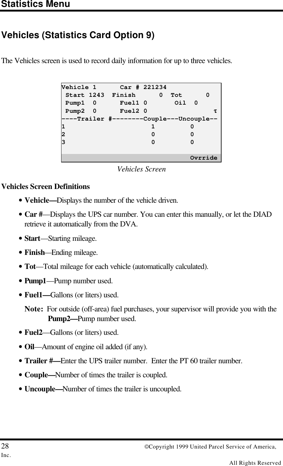 Statistics Menu28 Copyright 1999 United Parcel Service of America,Inc.All Rights ReservedVehicles (Statistics Card Option 9)The Vehicles screen is used to record daily information for up to three vehicles.Vehicle 1      Car # 221234 Start 1243  Finish      0  Tot      0 Pump1  0      Fuel1 0       Oil  0 Pump2  0      Fuel2 0                 ττ----Trailer #--------Couple---Uncouple--1                      1         02                      0         03                      0         0                                 OvrrideVehicles ScreenVehicles Screen Definitions• Vehicle—Displays the number of the vehicle driven.• Car #—Displays the UPS car number. You can enter this manually, or let the DIADretrieve it automatically from the DVA.• Start—Starting mileage.• Finish—Ending mileage.• Tot—Total mileage for each vehicle (automatically calculated).• Pump1—Pump number used.• Fuel1—Gallons (or liters) used.Note:  For outside (off-area) fuel purchases, your supervisor will provide you with thePump2—Pump number used.• Fuel2—Gallons (or liters) used.• Oil—Amount of engine oil added (if any).• Trailer #—Enter the UPS trailer number.  Enter the PT 60 trailer number.• Couple—Number of times the trailer is coupled.• Uncouple—Number of times the trailer is uncoupled.