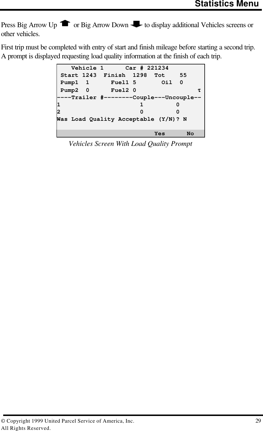                                                                                       Statistics Menu© Copyright 1999 United Parcel Service of America, Inc.  29All Rights Reserved.Press Big Arrow Up   or Big Arrow Down   to display additional Vehicles screens orother vehicles.First trip must be completed with entry of start and finish mileage before starting a second trip.A prompt is displayed requesting load quality information at the finish of each trip.    Vehicle 1      Car # 221234 Start 1243  Finish  1298  Tot    55 Pump1  1      Fuel1 5       Oil  0 Pump2  0      Fuel2 0                 ττ----Trailer #--------Couple---Uncouple--1                      1         02                      0         0Was Load Quality Acceptable (Y/N)? N                           Yes      NoVehicles Screen With Load Quality Prompt