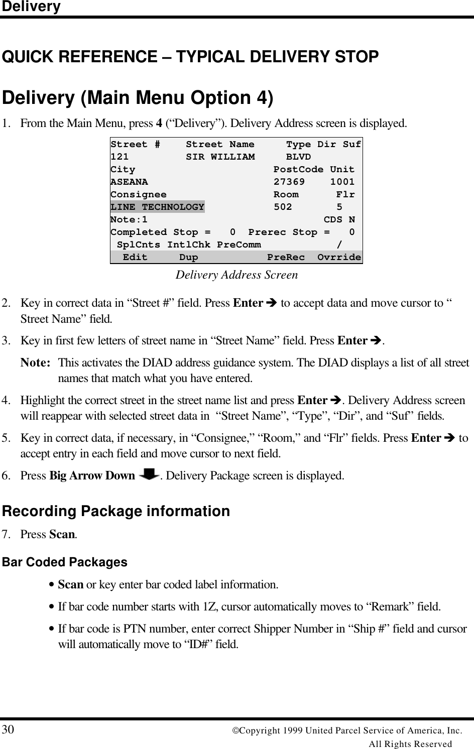 Delivery30 Copyright 1999 United Parcel Service of America, Inc.All Rights ReservedQUICK REFERENCE – TYPICAL DELIVERY STOPDelivery (Main Menu Option 4)1. From the Main Menu, press 4 (“Delivery”). Delivery Address screen is displayed.Street #    Street Name     Type Dir Suf121         SIR WILLIAM     BLVDCity                      PostCode UnitASEANA                    27369    1001Consignee                 Room      FlrLINE TECHNOLOGY           502       5Note:1                            CDS NCompleted Stop =   0  Prerec Stop =   0 SplCnts IntlChk PreComm            /  Edit     Dup           PreRec  OvrrideDelivery Address Screen2. Key in correct data in “Street #” field. Press Enter è to accept data and move cursor to “Street Name” field.3. Key in first few letters of street name in “Street Name” field. Press Enter è.Note: This activates the DIAD address guidance system. The DIAD displays a list of all streetnames that match what you have entered.4. Highlight the correct street in the street name list and press Enter è. Delivery Address screenwill reappear with selected street data in  “Street Name”, “Type”, “Dir”, and “Suf” fields.5. Key in correct data, if necessary, in “Consignee,” “Room,” and “Flr” fields. Press Enter è toaccept entry in each field and move cursor to next field.6. Press Big Arrow Down . Delivery Package screen is displayed.Recording Package information7. Press Scan.Bar Coded Packages• Scan or key enter bar coded label information.• If bar code number starts with 1Z, cursor automatically moves to “Remark” field.• If bar code is PTN number, enter correct Shipper Number in “Ship #” field and cursorwill automatically move to “ID#” field.
