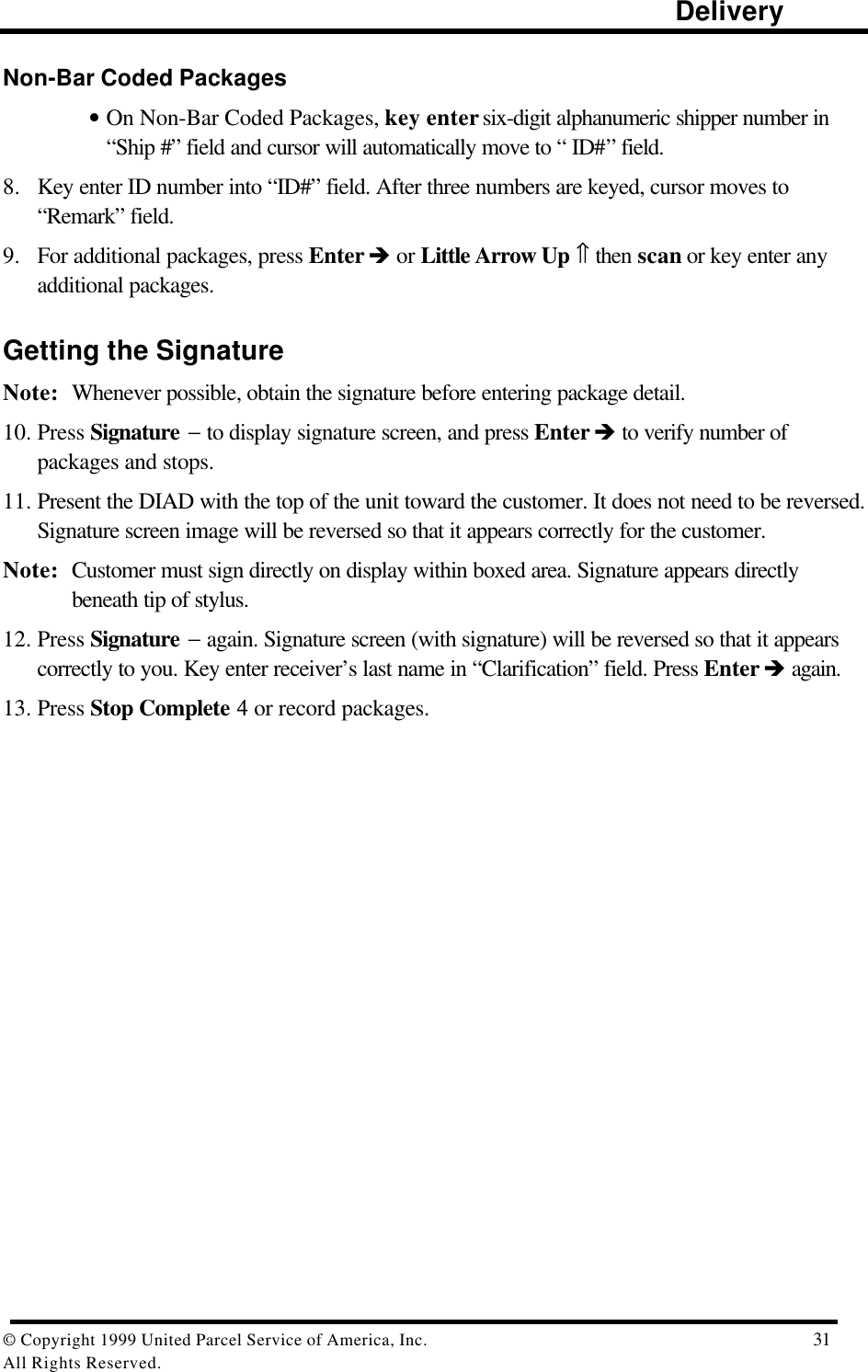                                                                                                                      Delivery© Copyright 1999 United Parcel Service of America, Inc.  31All Rights Reserved.Non-Bar Coded Packages• On Non-Bar Coded Packages, key enter six-digit alphanumeric shipper number in“Ship #” field and cursor will automatically move to “ ID#” field.8. Key enter ID number into “ID#” field. After three numbers are keyed, cursor moves to“Remark” field.9. For additional packages, press Enter è or Little Arrow Up ⇑ then scan or key enter anyadditional packages.Getting the SignatureNote: Whenever possible, obtain the signature before entering package detail.10. Press Signature − to display signature screen, and press Enter è to verify number ofpackages and stops.11. Present the DIAD with the top of the unit toward the customer. It does not need to be reversed.Signature screen image will be reversed so that it appears correctly for the customer.Note: Customer must sign directly on display within boxed area. Signature appears directlybeneath tip of stylus.12. Press Signature − again. Signature screen (with signature) will be reversed so that it appearscorrectly to you. Key enter receiver’s last name in “Clarification” field. Press Enter è again.13. Press Stop Complete 4 or record packages.