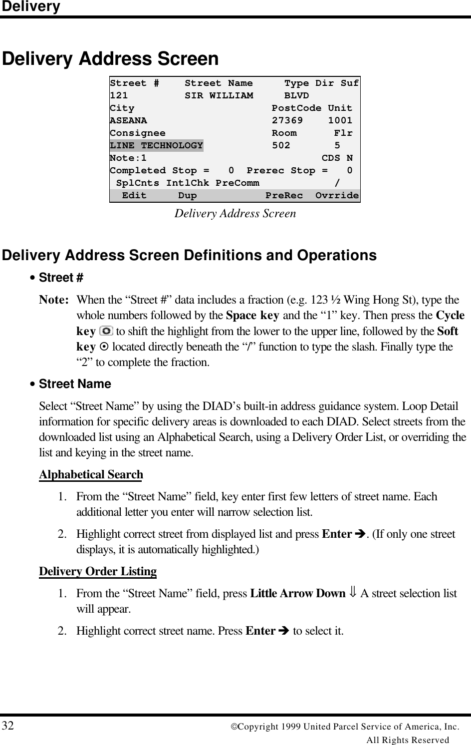 Delivery32 Copyright 1999 United Parcel Service of America, Inc.All Rights ReservedDelivery Address ScreenStreet #    Street Name     Type Dir Suf121         SIR WILLIAM     BLVDCity                      PostCode UnitASEANA                    27369    1001Consignee                 Room      FlrLINE TECHNOLOGY           502       5Note:1                            CDS NCompleted Stop =   0  Prerec Stop =   0 SplCnts IntlChk PreComm            /  Edit     Dup           PreRec  OvrrideDelivery Address ScreenDelivery Address Screen Definitions and Operations• Street #Note: When the “Street #” data includes a fraction (e.g. 123 ½ Wing Hong St), type thewhole numbers followed by the Space key and the “1” key. Then press the Cyclekey  to shift the highlight from the lower to the upper line, followed by the Softkey ¤ located directly beneath the “/” function to type the slash. Finally type the“2” to complete the fraction.• Street NameSelect “Street Name” by using the DIAD’s built-in address guidance system. Loop Detailinformation for specific delivery areas is downloaded to each DIAD. Select streets from thedownloaded list using an Alphabetical Search, using a Delivery Order List, or overriding thelist and keying in the street name.Alphabetical Search1. From the “Street Name” field, key enter first few letters of street name. Eachadditional letter you enter will narrow selection list.2. Highlight correct street from displayed list and press Enter è. (If only one streetdisplays, it is automatically highlighted.)Delivery Order Listing1. From the “Street Name” field, press Little Arrow Down ⇓ A street selection listwill appear.2. Highlight correct street name. Press Enter è to select it.