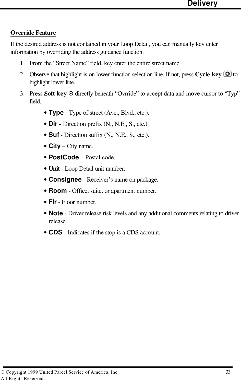                                                                                                                      Delivery© Copyright 1999 United Parcel Service of America, Inc.  33All Rights Reserved.Override FeatureIf the desired address is not contained in your Loop Detail, you can manually key enterinformation by overriding the address guidance function.1. From the “Street Name” field, key enter the entire street name.2. Observe that highlight is on lower function selection line. If not, press Cycle key   tohighlight lower line.3. Press Soft key ¤ directly beneath “Ovrride” to accept data and move cursor to “Typ”field.• Type - Type of street (Ave., Blvd., etc.).• Dir - Direction prefix (N., N.E., S., etc.).• Suf - Direction suffix (N., N.E., S., etc.).• City – City name.• PostCode – Postal code.• Unit - Loop Detail unit number.• Consignee - Receiver’s name on package.• Room - Office, suite, or apartment number.• Flr - Floor number.• Note - Driver release risk levels and any additional comments relating to driverrelease.• CDS - Indicates if the stop is a CDS account.
