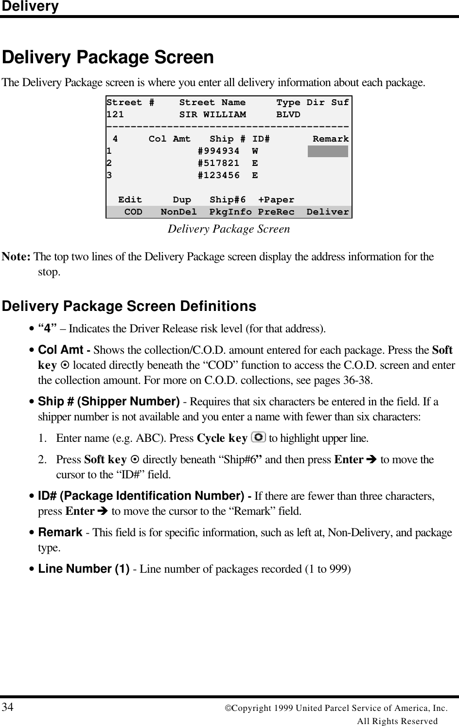 Delivery34 Copyright 1999 United Parcel Service of America, Inc.All Rights ReservedDelivery Package ScreenThe Delivery Package screen is where you enter all delivery information about each package.Street #    Street Name     Type Dir Suf121         SIR WILLIAM     BLVD---------------------------------------- 4     Col Amt   Ship # ID#       Remark1              #994934  W2              #517821  E3              #123456  E  Edit     Dup   Ship#6  +Paper   COD   NonDel  PkgInfo PreRec  DeliverDelivery Package ScreenNote: The top two lines of the Delivery Package screen display the address information for thestop.Delivery Package Screen Definitions• “4” – Indicates the Driver Release risk level (for that address).• Col Amt - Shows the collection/C.O.D. amount entered for each package. Press the Softkey ¤ located directly beneath the “COD” function to access the C.O.D. screen and enterthe collection amount. For more on C.O.D. collections, see pages 36-38.• Ship # (Shipper Number) - Requires that six characters be entered in the field. If ashipper number is not available and you enter a name with fewer than six characters:1. Enter name (e.g. ABC). Press Cycle key  to highlight upper line.2. Press Soft key ¤ directly beneath “Ship#6” and then press Enter è to move thecursor to the “ID#” field.• ID# (Package Identification Number) - If there are fewer than three characters,press Enter è to move the cursor to the “Remark” field.• Remark - This field is for specific information, such as left at, Non-Delivery, and packagetype.• Line Number (1) - Line number of packages recorded (1 to 999)