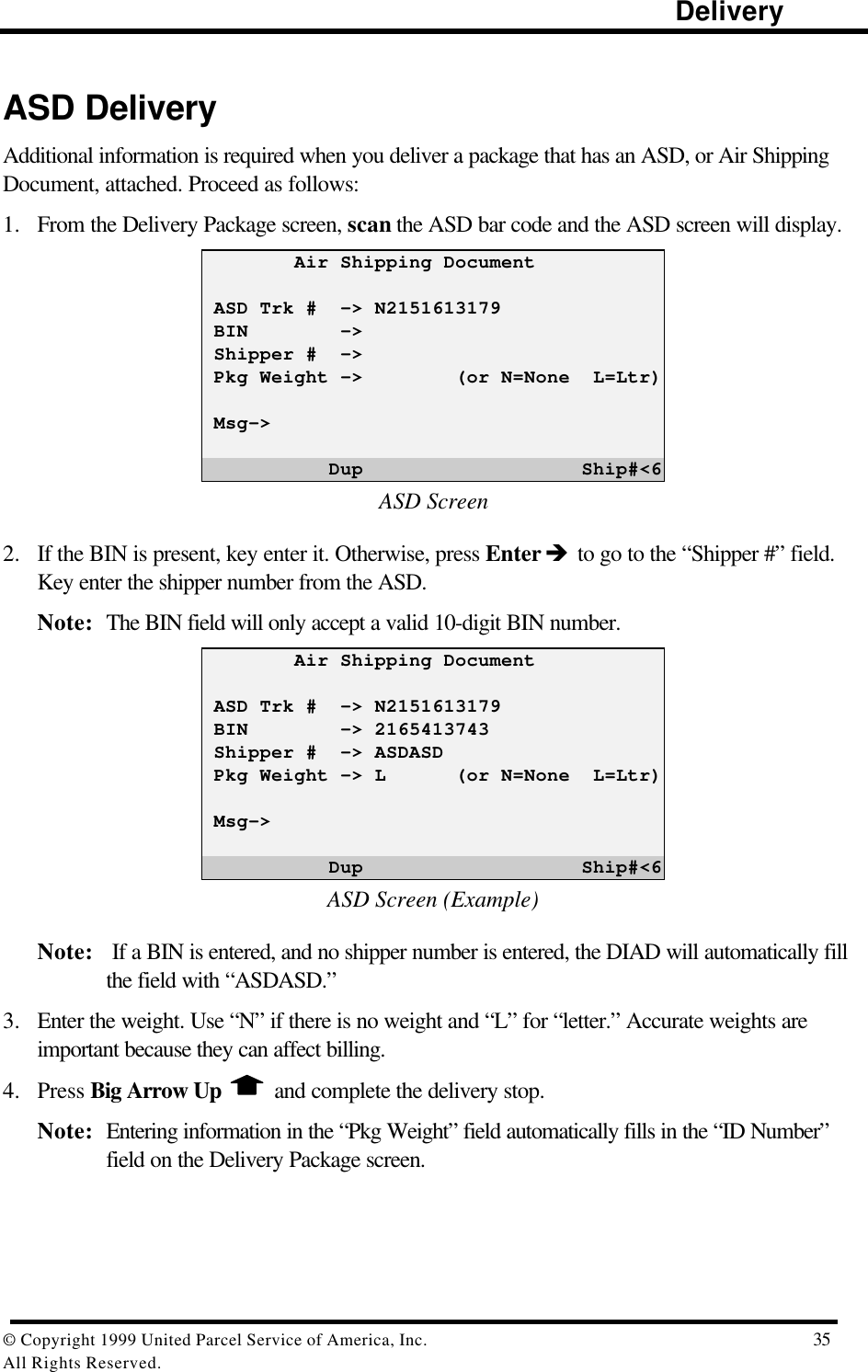                                                                                                                      Delivery© Copyright 1999 United Parcel Service of America, Inc.  35All Rights Reserved.ASD DeliveryAdditional information is required when you deliver a package that has an ASD, or Air ShippingDocument, attached. Proceed as follows:1. From the Delivery Package screen, scan the ASD bar code and the ASD screen will display.        Air Shipping Document ASD Trk #  -&gt; N2151613179 BIN        -&gt; Shipper #  -&gt; Pkg Weight -&gt;        (or N=None  L=Ltr) Msg-&gt;           Dup                   Ship#&lt;6ASD Screen2. If the BIN is present, key enter it. Otherwise, press Enter è to go to the “Shipper #” field.Key enter the shipper number from the ASD.Note: The BIN field will only accept a valid 10-digit BIN number.        Air Shipping Document ASD Trk #  -&gt; N2151613179 BIN        -&gt; 2165413743 Shipper #  -&gt; ASDASD Pkg Weight -&gt; L      (or N=None  L=Ltr) Msg-&gt;           Dup                   Ship#&lt;6ASD Screen (Example)Note:  If a BIN is entered, and no shipper number is entered, the DIAD will automatically fillthe field with “ASDASD.”3. Enter the weight. Use “N” if there is no weight and “L” for “letter.” Accurate weights areimportant because they can affect billing.4. Press Big Arrow Up  and complete the delivery stop.Note: Entering information in the “Pkg Weight” field automatically fills in the “ID Number”field on the Delivery Package screen.