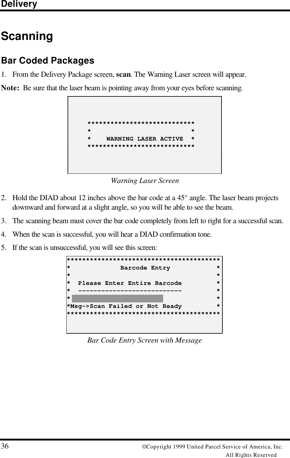 Delivery36 Copyright 1999 United Parcel Service of America, Inc.All Rights ReservedScanningBar Coded Packages1. From the Delivery Package screen, scan. The Warning Laser screen will appear.Note:  Be sure that the laser beam is pointing away from your eyes before scanning.     ****************************     *                          *     *    WARNING LASER ACTIVE  *     ****************************Warning Laser Screen2. Hold the DIAD about 12 inches above the bar code at a 45° angle. The laser beam projectsdownward and forward at a slight angle, so you will be able to see the beam.3. The scanning beam must cover the bar code completely from left to right for a successful scan.4. When the scan is successful, you will hear a DIAD confirmation tone.5. If the scan is unsuccessful, you will see this screen:*****************************************             Barcode Entry            **                                      **  Please Enter Entire Barcode         **  ---------------------------         **                                      **Msg-&gt;Scan Failed or Not Ready         *****************************************Bar Code Entry Screen with Message