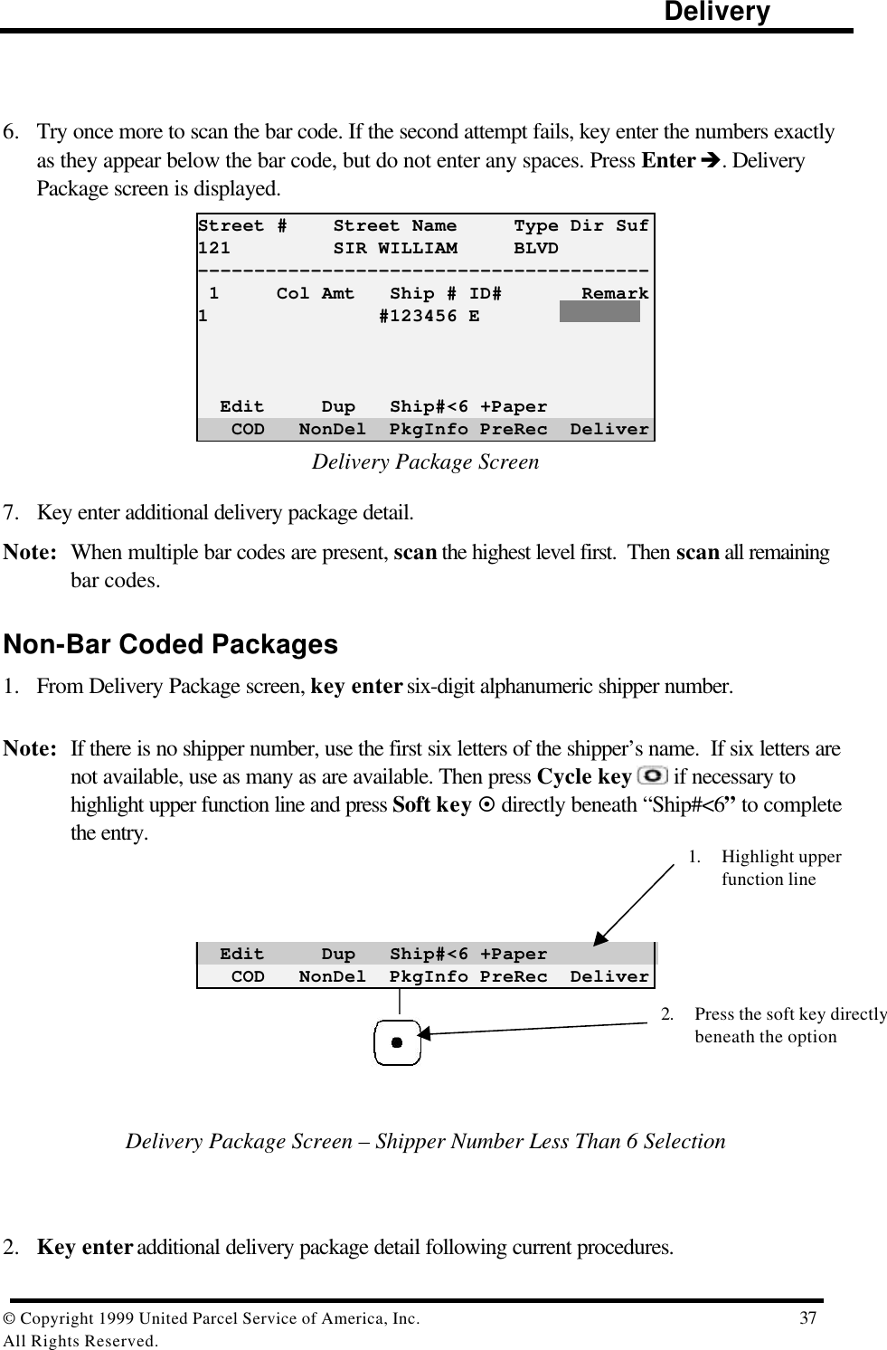                                                                                                                      Delivery© Copyright 1999 United Parcel Service of America, Inc.  37All Rights Reserved.6. Try once more to scan the bar code. If the second attempt fails, key enter the numbers exactlyas they appear below the bar code, but do not enter any spaces. Press Enter è. DeliveryPackage screen is displayed.Street #    Street Name     Type Dir Suf121         SIR WILLIAM     BLVD---------------------------------------- 1     Col Amt   Ship # ID#       Remark1               #123456 E  Edit     Dup   Ship#&lt;6 +Paper   COD   NonDel  PkgInfo PreRec  DeliverDelivery Package Screen7. Key enter additional delivery package detail.Note: When multiple bar codes are present, scan the highest level first.  Then scan all remainingbar codes.Non-Bar Coded Packages1. From Delivery Package screen, key enter six-digit alphanumeric shipper number.Note: If there is no shipper number, use the first six letters of the shipper’s name.  If six letters arenot available, use as many as are available. Then press Cycle key  if necessary tohighlight upper function line and press Soft key ¤ directly beneath “Ship#&lt;6” to completethe entry.  Edit     Dup   Ship#&lt;6 +Paper   COD   NonDel  PkgInfo PreRec  Deliver                                                                                                                                       Delivery Package Screen – Shipper Number Less Than 6 Selection2. Key enter additional delivery package detail following current procedures.2. Press the soft key directlybeneath the option1. Highlight upperfunction line