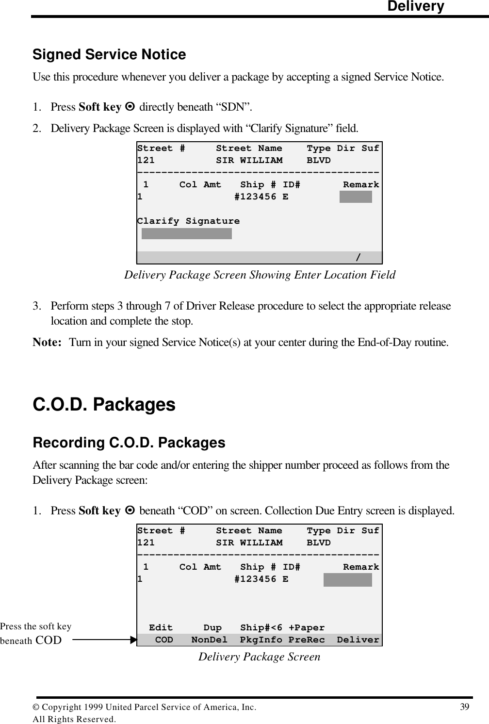                                                                                                                      Delivery© Copyright 1999 United Parcel Service of America, Inc.  39All Rights Reserved.Signed Service NoticeUse this procedure whenever you deliver a package by accepting a signed Service Notice.1. Press Soft key ¤¤  directly beneath “SDN”.2. Delivery Package Screen is displayed with “Clarify Signature” field.Street #     Street Name    Type Dir Suf121          SIR WILLIAM    BLVD---------------------------------------- 1     Col Amt   Ship # ID#       Remark1               #123456 EClarify Signature                                    /Delivery Package Screen Showing Enter Location Field3. Perform steps 3 through 7 of Driver Release procedure to select the appropriate releaselocation and complete the stop.Note: Turn in your signed Service Notice(s) at your center during the End-of-Day routine.C.O.D. PackagesRecording C.O.D. PackagesAfter scanning the bar code and/or entering the shipper number proceed as follows from theDelivery Package screen:1. Press Soft key ¤¤ beneath “COD” on screen. Collection Due Entry screen is displayed.Street #     Street Name    Type Dir Suf121          SIR WILLIAM    BLVD---------------------------------------- 1     Col Amt   Ship # ID#       Remark1               #123456 E  Edit     Dup   Ship#&lt;6 +Paper   COD   NonDel  PkgInfo PreRec  DeliverDelivery Package ScreenPress the soft keybeneath COD