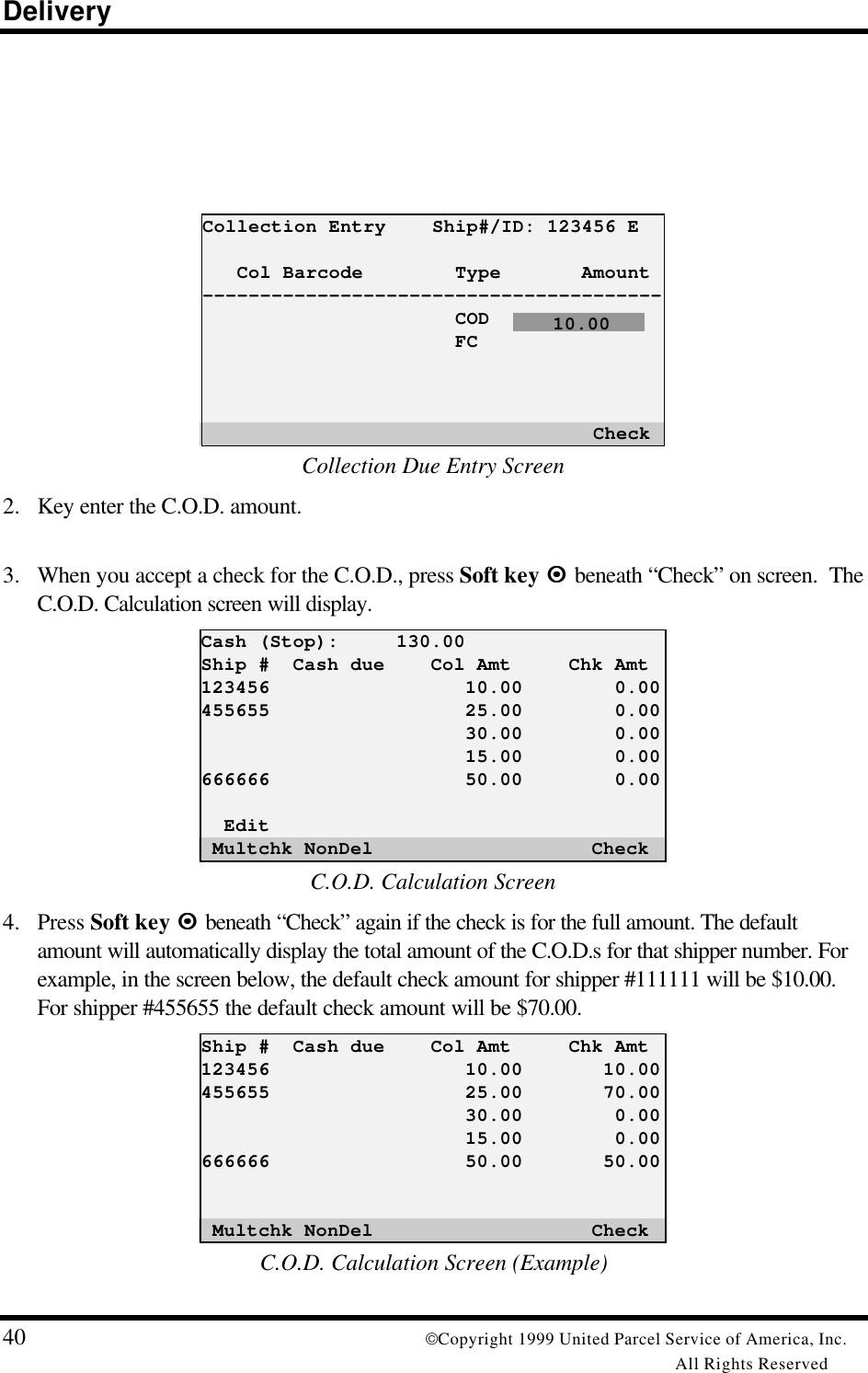 Delivery40 Copyright 1999 United Parcel Service of America, Inc.All Rights ReservedCollection Entry    Ship#/ID: 123456 E   Col Barcode        Type       Amount----------------------------------------                      COD                      FC                                  CheckCollection Due Entry Screen2. Key enter the C.O.D. amount.3. When you accept a check for the C.O.D., press Soft key ¤¤ beneath “Check” on screen.  TheC.O.D. Calculation screen will display.Cash (Stop):     130.00Ship #  Cash due    Col Amt     Chk Amt123456                 10.00        0.00455655                 25.00        0.00                       30.00        0.00                       15.00        0.00666666                 50.00        0.00  Edit Multchk NonDel                   CheckC.O.D. Calculation Screen4. Press Soft key ¤¤ beneath “Check” again if the check is for the full amount. The defaultamount will automatically display the total amount of the C.O.D.s for that shipper number. Forexample, in the screen below, the default check amount for shipper #111111 will be $10.00.For shipper #455655 the default check amount will be $70.00.Ship #  Cash due    Col Amt     Chk Amt123456                 10.00       10.00455655                 25.00       70.00                       30.00        0.00                       15.00        0.00666666                 50.00       50.00 Multchk NonDel                   CheckC.O.D. Calculation Screen (Example)    10.00