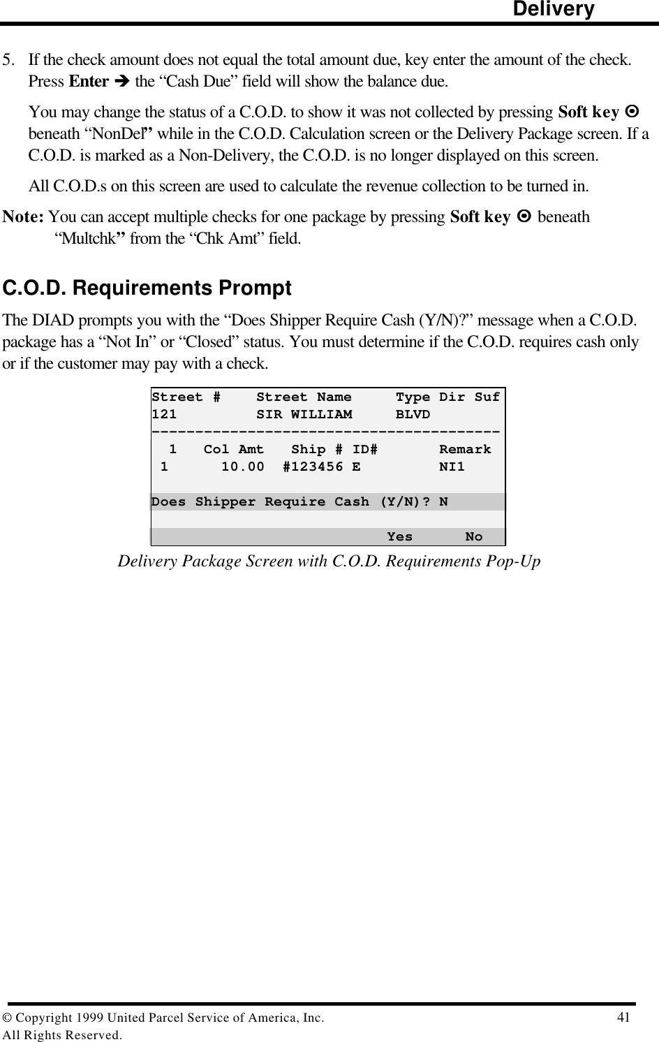                                                                                                                      Delivery© Copyright 1999 United Parcel Service of America, Inc.  41All Rights Reserved.5. If the check amount does not equal the total amount due, key enter the amount of the check.Press Enter è the “Cash Due” field will show the balance due.You may change the status of a C.O.D. to show it was not collected by pressing Soft key ¤¤beneath “NonDel” while in the C.O.D. Calculation screen or the Delivery Package screen. If aC.O.D. is marked as a Non-Delivery, the C.O.D. is no longer displayed on this screen.All C.O.D.s on this screen are used to calculate the revenue collection to be turned in.Note: You can accept multiple checks for one package by pressing Soft key ¤¤  beneath“Multchk” from the “Chk Amt” field.C.O.D. Requirements PromptThe DIAD prompts you with the “Does Shipper Require Cash (Y/N)?” message when a C.O.D.package has a “Not In” or “Closed” status. You must determine if the C.O.D. requires cash onlyor if the customer may pay with a check.Street #    Street Name     Type Dir Suf121         SIR WILLIAM     BLVD----------------------------------------  1   Col Amt   Ship # ID#       Remark 1      10.00  #123456 E         NI1Does Shipper Require Cash (Y/N)? N                           Yes      NoDelivery Package Screen with C.O.D. Requirements Pop-Up