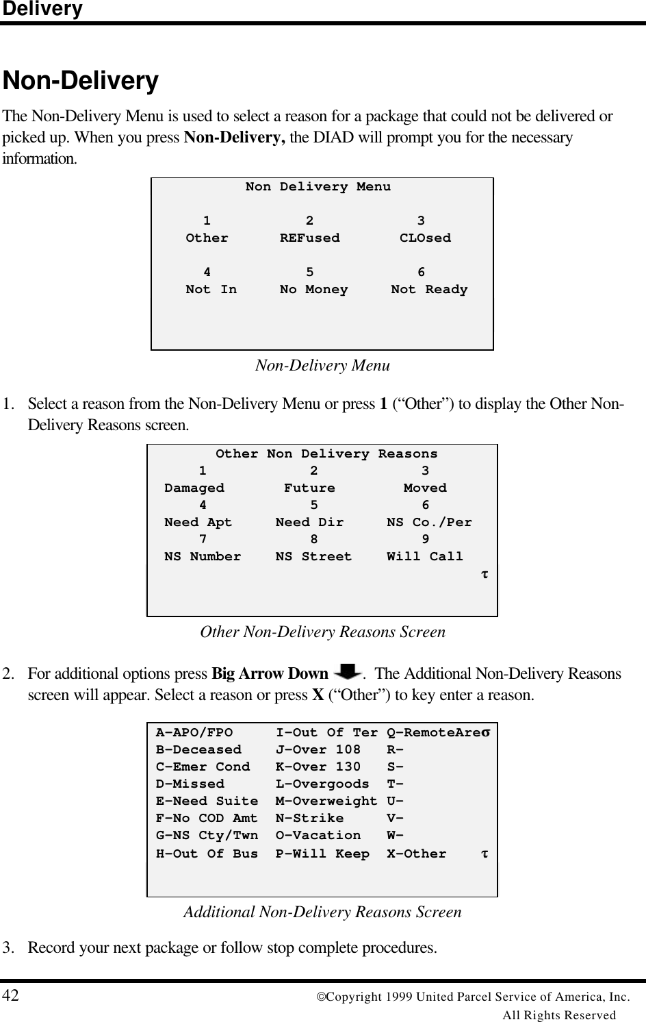 Delivery42 Copyright 1999 United Parcel Service of America, Inc.All Rights ReservedNon-DeliveryThe Non-Delivery Menu is used to select a reason for a package that could not be delivered orpicked up. When you press Non-Delivery, the DIAD will prompt you for the necessaryinformation.           Non Delivery Menu      1           2            3    Other      REFused       CLOsed      4           5            6    Not In     No Money     Not ReadyNon-Delivery Menu1. Select a reason from the Non-Delivery Menu or press 1 (“Other”) to display the Other Non-Delivery Reasons screen.        Other Non Delivery Reasons      1            2            3  Damaged       Future        Moved      4            5            6  Need Apt     Need Dir     NS Co./Per      7            8            9  NS Number    NS Street    Will Call                                       ττOther Non-Delivery Reasons Screen2. For additional options press Big Arrow Down .  The Additional Non-Delivery Reasonsscreen will appear. Select a reason or press X (“Other”) to key enter a reason. A-APO/FPO     I-Out Of Ter Q-RemoteAreσσ B-Deceased    J-Over 108   R- C-Emer Cond   K-Over 130   S- D-Missed      L-Overgoods  T- E-Need Suite  M-Overweight U- F-No COD Amt  N-Strike     V- G-NS Cty/Twn  O-Vacation   W- H-Out Of Bus  P-Will Keep  X-Other    ττAdditional Non-Delivery Reasons Screen3. Record your next package or follow stop complete procedures.