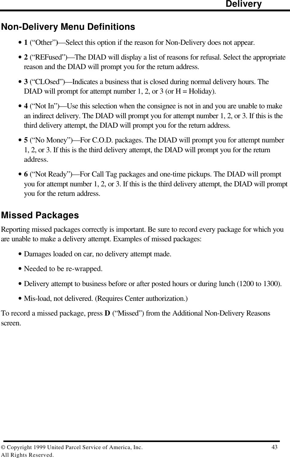                                                                                                                      Delivery© Copyright 1999 United Parcel Service of America, Inc.  43All Rights Reserved.Non-Delivery Menu Definitions• 1 (“Other”)—Select this option if the reason for Non-Delivery does not appear.• 2 (“REFused”)—The DIAD will display a list of reasons for refusal. Select the appropriatereason and the DIAD will prompt you for the return address.• 3 (“CLOsed”)—Indicates a business that is closed during normal delivery hours. TheDIAD will prompt for attempt number 1, 2, or 3 (or H = Holiday).• 4 (“Not In”)—Use this selection when the consignee is not in and you are unable to makean indirect delivery. The DIAD will prompt you for attempt number 1, 2, or 3. If this is thethird delivery attempt, the DIAD will prompt you for the return address.• 5 (“No Money”)—For C.O.D. packages. The DIAD will prompt you for attempt number1, 2, or 3. If this is the third delivery attempt, the DIAD will prompt you for the returnaddress.• 6 (“Not Ready”)—For Call Tag packages and one-time pickups. The DIAD will promptyou for attempt number 1, 2, or 3. If this is the third delivery attempt, the DIAD will promptyou for the return address.Missed PackagesReporting missed packages correctly is important. Be sure to record every package for which youare unable to make a delivery attempt. Examples of missed packages:• Damages loaded on car, no delivery attempt made.• Needed to be re-wrapped.• Delivery attempt to business before or after posted hours or during lunch (1200 to 1300).• Mis-load, not delivered. (Requires Center authorization.)To record a missed package, press D (“Missed”) from the Additional Non-Delivery Reasonsscreen.
