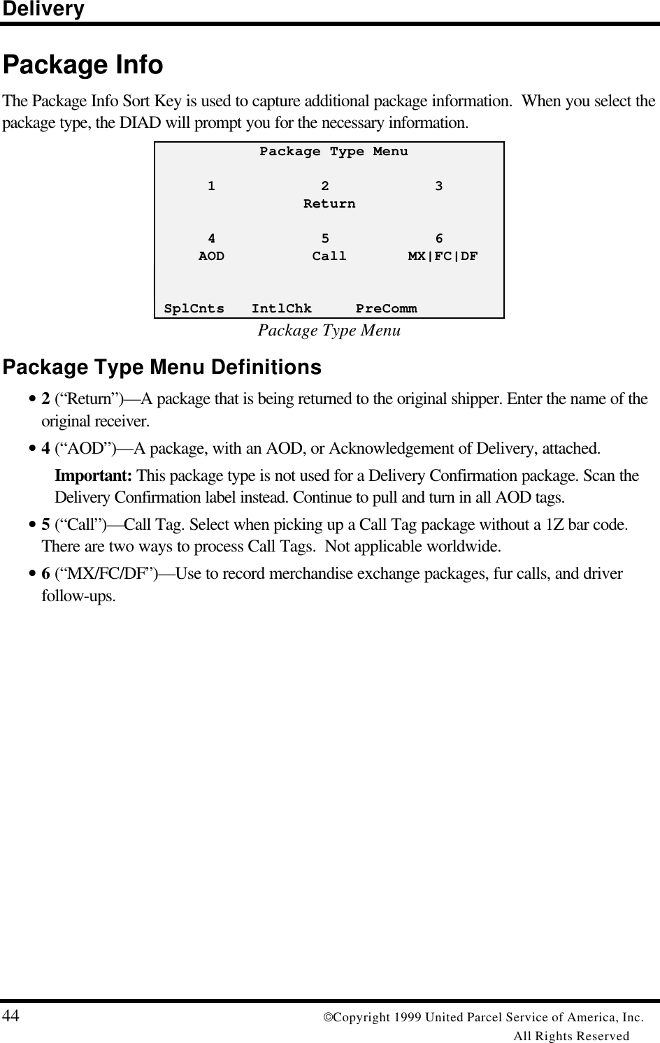 Delivery44 Copyright 1999 United Parcel Service of America, Inc.All Rights ReservedPackage InfoThe Package Info Sort Key is used to capture additional package information.  When you select thepackage type, the DIAD will prompt you for the necessary information.            Package Type Menu      1            2            3                 Return      4            5            6     AOD          Call       MX|FC|DF SplCnts   IntlChk     PreCommPackage Type MenuPackage Type Menu Definitions• 2 (“Return”)—A package that is being returned to the original shipper. Enter the name of theoriginal receiver.• 4 (“AOD”)—A package, with an AOD, or Acknowledgement of Delivery, attached.Important: This package type is not used for a Delivery Confirmation package. Scan theDelivery Confirmation label instead. Continue to pull and turn in all AOD tags.• 5 (“Call”)—Call Tag. Select when picking up a Call Tag package without a 1Z bar code.There are two ways to process Call Tags.  Not applicable worldwide.• 6 (“MX/FC/DF”)—Use to record merchandise exchange packages, fur calls, and driverfollow-ups.