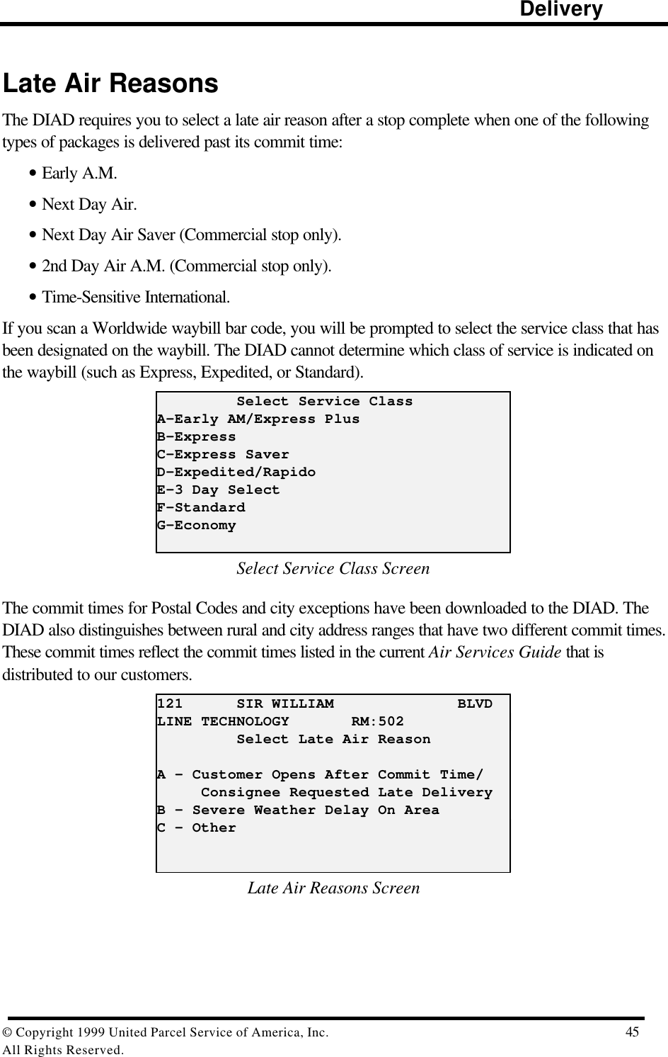                                                                                                                      Delivery© Copyright 1999 United Parcel Service of America, Inc.  45All Rights Reserved.Late Air ReasonsThe DIAD requires you to select a late air reason after a stop complete when one of the followingtypes of packages is delivered past its commit time:• Early A.M.• Next Day Air.• Next Day Air Saver (Commercial stop only).• 2nd Day Air A.M. (Commercial stop only).• Time-Sensitive International.If you scan a Worldwide waybill bar code, you will be prompted to select the service class that hasbeen designated on the waybill. The DIAD cannot determine which class of service is indicated onthe waybill (such as Express, Expedited, or Standard).         Select Service ClassA-Early AM/Express PlusB-ExpressC-Express SaverD-Expedited/RapidoE-3 Day SelectF-StandardG-EconomySelect Service Class ScreenThe commit times for Postal Codes and city exceptions have been downloaded to the DIAD. TheDIAD also distinguishes between rural and city address ranges that have two different commit times.These commit times reflect the commit times listed in the current Air Services Guide that isdistributed to our customers.121      SIR WILLIAM              BLVDLINE TECHNOLOGY       RM:502         Select Late Air ReasonA – Customer Opens After Commit Time/     Consignee Requested Late DeliveryB - Severe Weather Delay On AreaC – OtherLate Air Reasons Screen