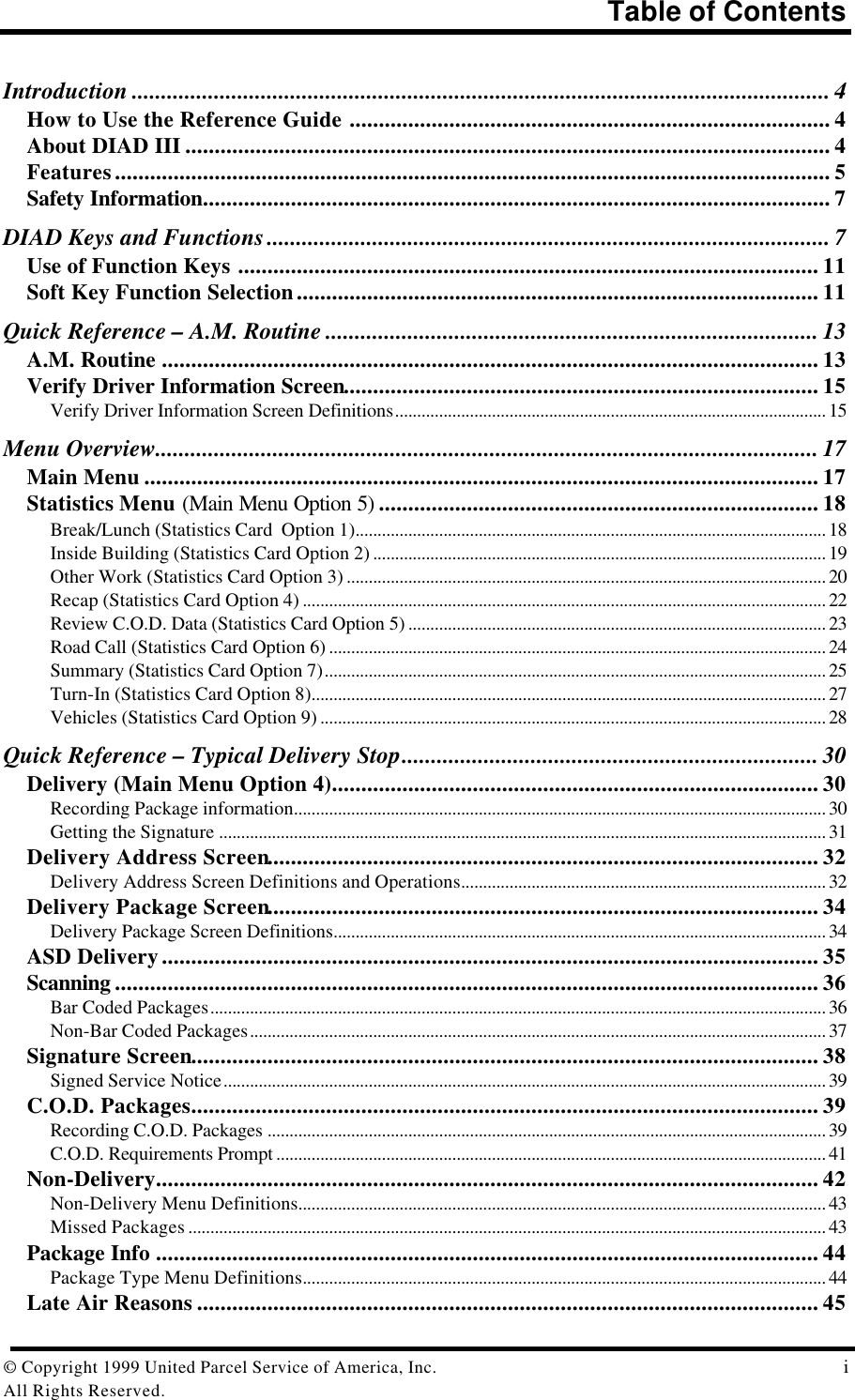 Table of Contents© Copyright 1999 United Parcel Service of America, Inc.  iAll Rights Reserved.Introduction ....................................................................................................................... 4How to Use the Reference Guide .................................................................................. 4About DIAD III .............................................................................................................. 4Features.......................................................................................................................... 5Safety Information........................................................................................................... 7DIAD Keys and Functions................................................................................................ 7Use of Function Keys ................................................................................................... 11Soft Key Function Selection......................................................................................... 11Quick Reference – A.M. Routine .................................................................................... 13A.M. Routine ................................................................................................................ 13Verify Driver Information Screen................................................................................. 15Verify Driver Information Screen Definitions.................................................................................................. 15Menu Overview................................................................................................................. 17Main Menu ................................................................................................................... 17Statistics Menu (Main Menu Option 5) ........................................................................... 18Break/Lunch (Statistics Card  Option 1)........................................................................................................... 18Inside Building (Statistics Card Option 2) ....................................................................................................... 19Other Work (Statistics Card Option 3) ............................................................................................................. 20Recap (Statistics Card Option 4) ....................................................................................................................... 22Review C.O.D. Data (Statistics Card Option 5) ............................................................................................... 23Road Call (Statistics Card Option 6) ................................................................................................................. 24Summary (Statistics Card Option 7).................................................................................................................. 25Turn-In (Statistics Card Option 8)..................................................................................................................... 27Vehicles (Statistics Card Option 9) ................................................................................................................... 28Quick Reference – Typical Delivery Stop....................................................................... 30Delivery (Main Menu Option 4)................................................................................... 30Recording Package information......................................................................................................................... 30Getting the Signature .......................................................................................................................................... 31Delivery Address Screen.............................................................................................. 32Delivery Address Screen Definitions and Operations................................................................................... 32Delivery Package Screen.............................................................................................. 34Delivery Package Screen Definitions................................................................................................................ 34ASD Delivery................................................................................................................ 35Scanning ........................................................................................................................ 36Bar Coded Packages............................................................................................................................................ 36Non-Bar Coded Packages................................................................................................................................... 37Signature Screen........................................................................................................... 38Signed Service Notice......................................................................................................................................... 39C.O.D. Packages........................................................................................................... 39Recording C.O.D. Packages ............................................................................................................................... 39C.O.D. Requirements Prompt ............................................................................................................................. 41Non-Delivery................................................................................................................. 42Non-Delivery Menu Definitions........................................................................................................................ 43Missed Packages ................................................................................................................................................. 43Package Info ................................................................................................................. 44Package Type Menu Definitions....................................................................................................................... 44Late Air Reasons .......................................................................................................... 45