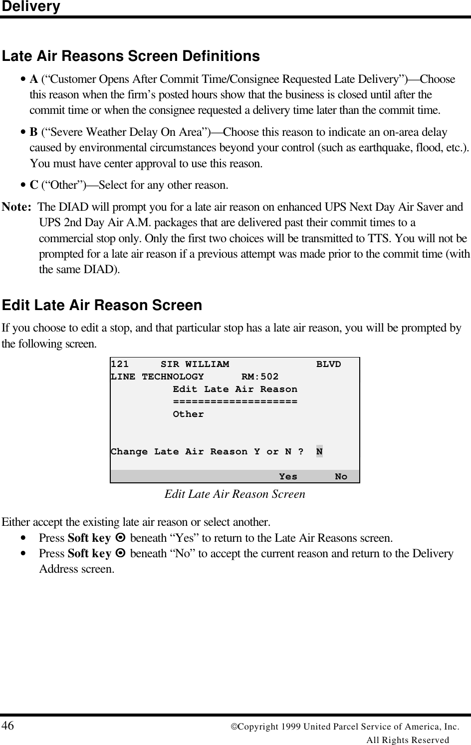 Delivery46 Copyright 1999 United Parcel Service of America, Inc.All Rights ReservedLate Air Reasons Screen Definitions• A (“Customer Opens After Commit Time/Consignee Requested Late Delivery”)—Choosethis reason when the firm’s posted hours show that the business is closed until after thecommit time or when the consignee requested a delivery time later than the commit time.• B (“Severe Weather Delay On Area”)—Choose this reason to indicate an on-area delaycaused by environmental circumstances beyond your control (such as earthquake, flood, etc.).You must have center approval to use this reason.• C (“Other”)—Select for any other reason.Note:  The DIAD will prompt you for a late air reason on enhanced UPS Next Day Air Saver andUPS 2nd Day Air A.M. packages that are delivered past their commit times to acommercial stop only. Only the first two choices will be transmitted to TTS. You will not beprompted for a late air reason if a previous attempt was made prior to the commit time (withthe same DIAD).Edit Late Air Reason ScreenIf you choose to edit a stop, and that particular stop has a late air reason, you will be prompted bythe following screen.121     SIR WILLIAM              BLVDLINE TECHNOLOGY      RM:502          Edit Late Air Reason          ====================          OtherChange Late Air Reason Y or N ?  N                           Yes      NoEdit Late Air Reason ScreenEither accept the existing late air reason or select another.• Press Soft key ¤¤ beneath “Yes” to return to the Late Air Reasons screen.• Press Soft key ¤¤  beneath “No” to accept the current reason and return to the DeliveryAddress screen.