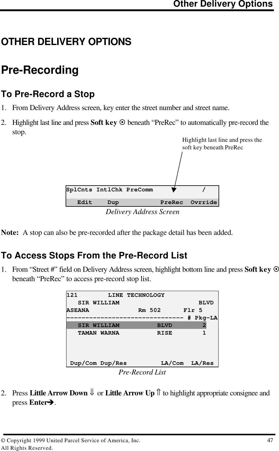                                                                         Other Delivery Options© Copyright 1999 United Parcel Service of America, Inc.  47All Rights Reserved.OTHER DELIVERY OPTIONSPre-RecordingTo Pre-Record a Stop1. From Delivery Address screen, key enter the street number and street name.2. Highlight last line and press Soft key ¤ beneath “PreRec” to automatically pre-record thestop.SplCnts IntlChk PreComm             /   Edit    Dup           PreRec  OvrrideDelivery Address ScreenNote:  A stop can also be pre-recorded after the package detail has been added.To Access Stops From the Pre-Record List1. From “Street #” field on Delivery Address screen, highlight bottom line and press Soft key ¤beneath “PreRec” to access pre-record stop list.121        LINE TECHNOLOGY   SIR WILLIAM                     BLVDASEANA             Rm 502      Flr 5------------------------------- # Pkg-LA   SIR WILLIAM          BLVD        2   TAMAN WARNA          RISE        1 Dup/Com Dup/Res         LA/Com  LA/ResPre-Record List2. Press Little Arrow Down ⇓ or Little Arrow Up ⇑ to highlight appropriate consignee andpress Enterè.Highlight last line and press thesoft key beneath PreRec