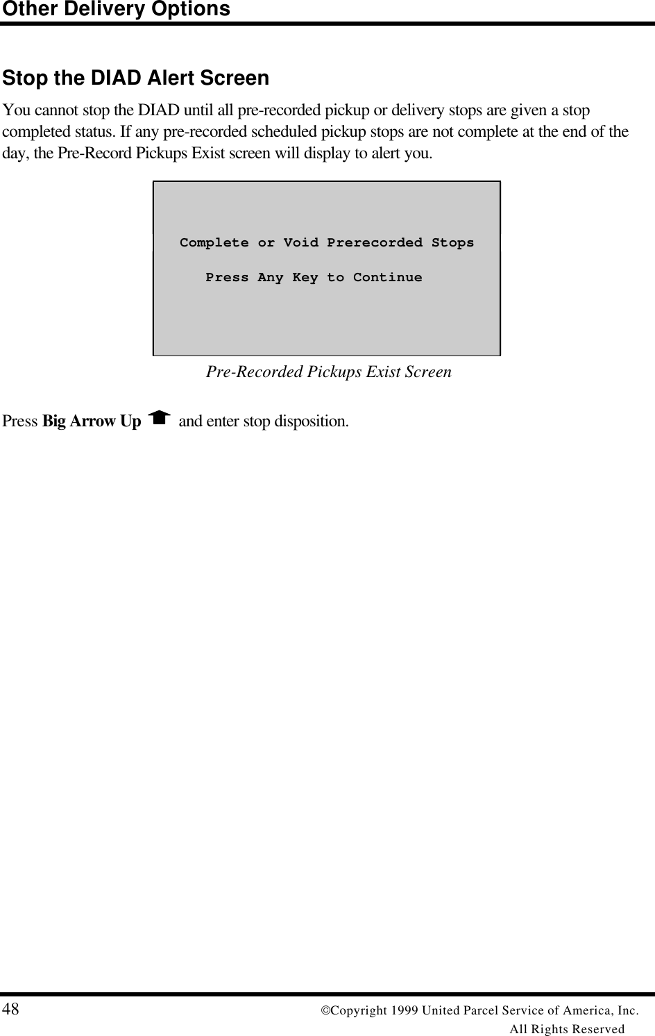 Other Delivery Options48 Copyright 1999 United Parcel Service of America, Inc.All Rights ReservedStop the DIAD Alert ScreenYou cannot stop the DIAD until all pre-recorded pickup or delivery stops are given a stopcompleted status. If any pre-recorded scheduled pickup stops are not complete at the end of theday, the Pre-Record Pickups Exist screen will display to alert you.   Complete or Void Prerecorded Stops      Press Any Key to Continue Pre-Recorded Pickups Exist ScreenPress Big Arrow Up   and enter stop disposition.