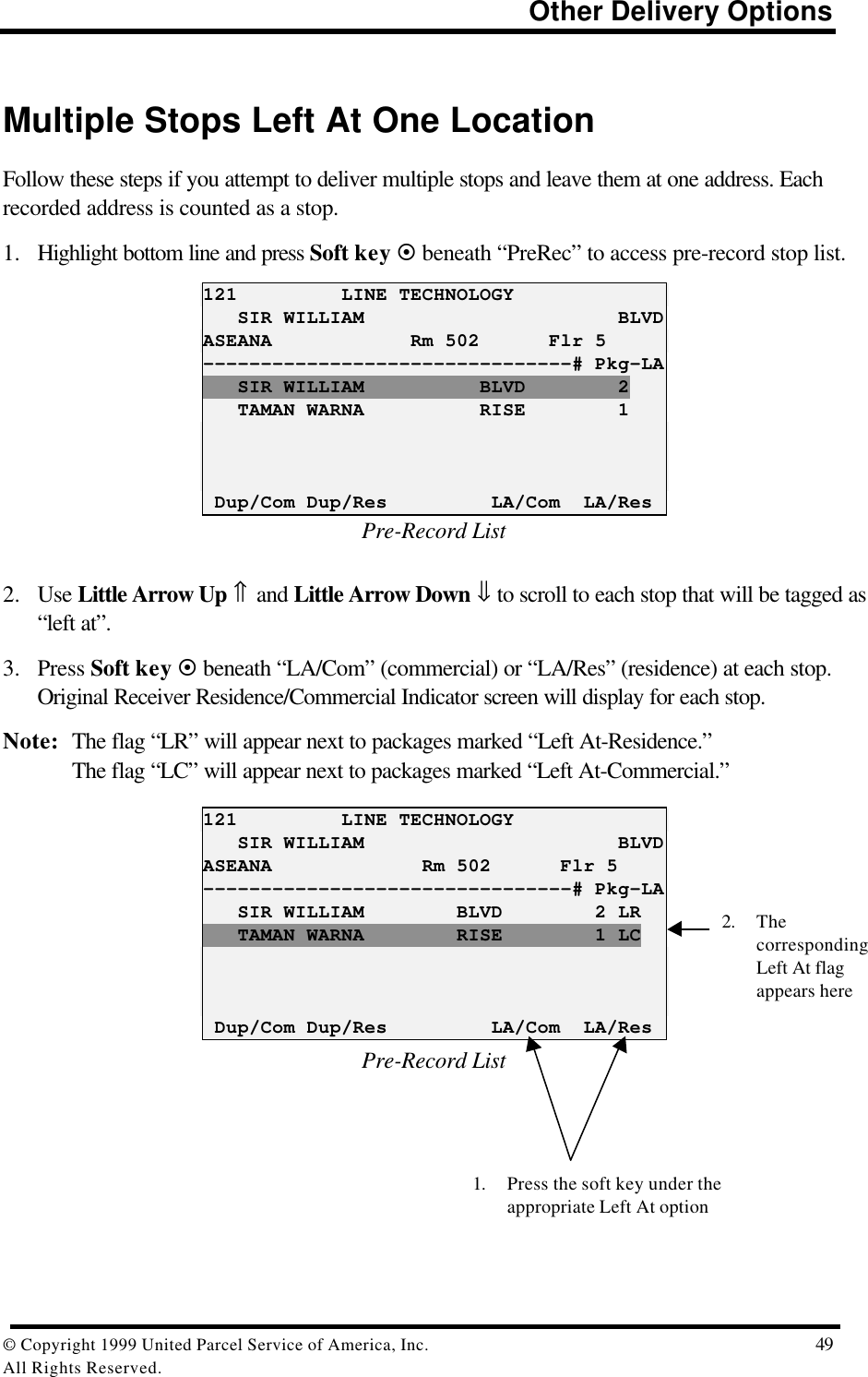                                                                          Other Delivery Options© Copyright 1999 United Parcel Service of America, Inc.  49All Rights Reserved.Multiple Stops Left At One LocationFollow these steps if you attempt to deliver multiple stops and leave them at one address. Eachrecorded address is counted as a stop.1. Highlight bottom line and press Soft key ¤ beneath “PreRec” to access pre-record stop list.121         LINE TECHNOLOGY   SIR WILLIAM                      BLVDASEANA            Rm 502      Flr 5--------------------------------# Pkg-LA   SIR WILLIAM          BLVD        2   TAMAN WARNA          RISE        1 Dup/Com Dup/Res         LA/Com  LA/ResPre-Record List2. Use Little Arrow Up ⇑ and Little Arrow Down ⇓ to scroll to each stop that will be tagged as“left at”.3. Press Soft key ¤ beneath “LA/Com” (commercial) or “LA/Res” (residence) at each stop.Original Receiver Residence/Commercial Indicator screen will display for each stop.Note: The flag “LR” will appear next to packages marked “Left At-Residence.”The flag “LC” will appear next to packages marked “Left At-Commercial.”121         LINE TECHNOLOGY   SIR WILLIAM                      BLVDASEANA             Rm 502      Flr 5--------------------------------# Pkg-LA   SIR WILLIAM        BLVD        2 LR   TAMAN WARNA        RISE        1 LC Dup/Com Dup/Res         LA/Com  LA/ResPre-Record List2. ThecorrespondingLeft At flagappears here1. Press the soft key under theappropriate Left At option