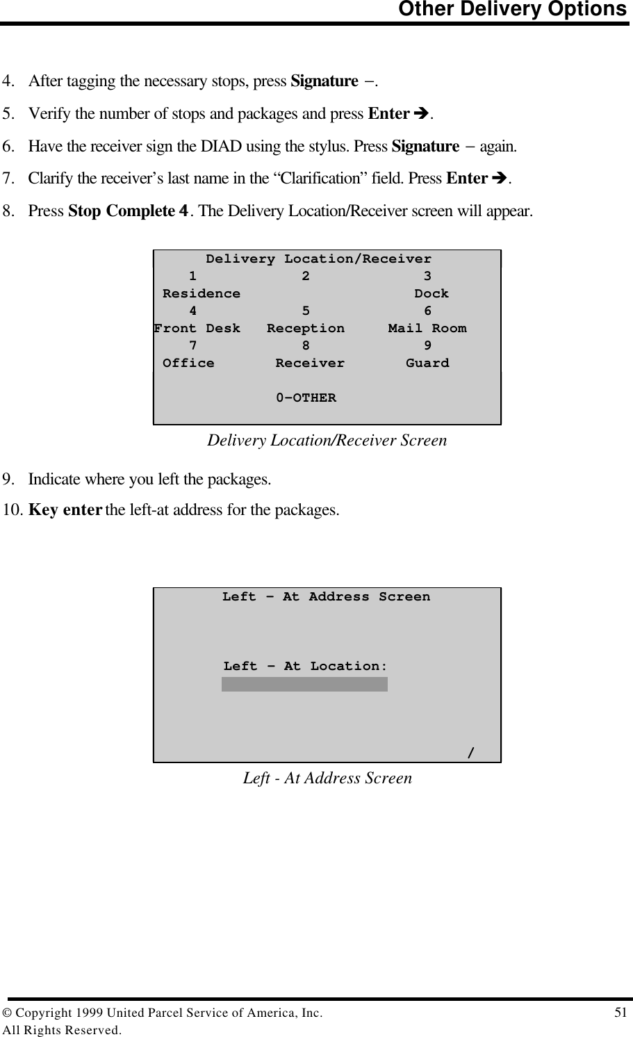                                                                          Other Delivery Options© Copyright 1999 United Parcel Service of America, Inc.  51All Rights Reserved.4. After tagging the necessary stops, press Signature −.5. Verify the number of stops and packages and press Enter è.6. Have the receiver sign the DIAD using the stylus. Press Signature − again.7. Clarify the receiver’s last name in the “Clarification” field. Press Enter è.8. Press Stop Complete 44. The Delivery Location/Receiver screen will appear.      Delivery Location/Receiver    1            2             3 Residence                    Dock    4            5             6Front Desk   Reception     Mail Room    7            8             9 Office       Receiver       Guard              0-OTHERDelivery Location/Receiver Screen9. Indicate where you left the packages.10. Key enter the left-at address for the packages.Left – At Address Screen        Left – At Location:                                    /Left - At Address Screen