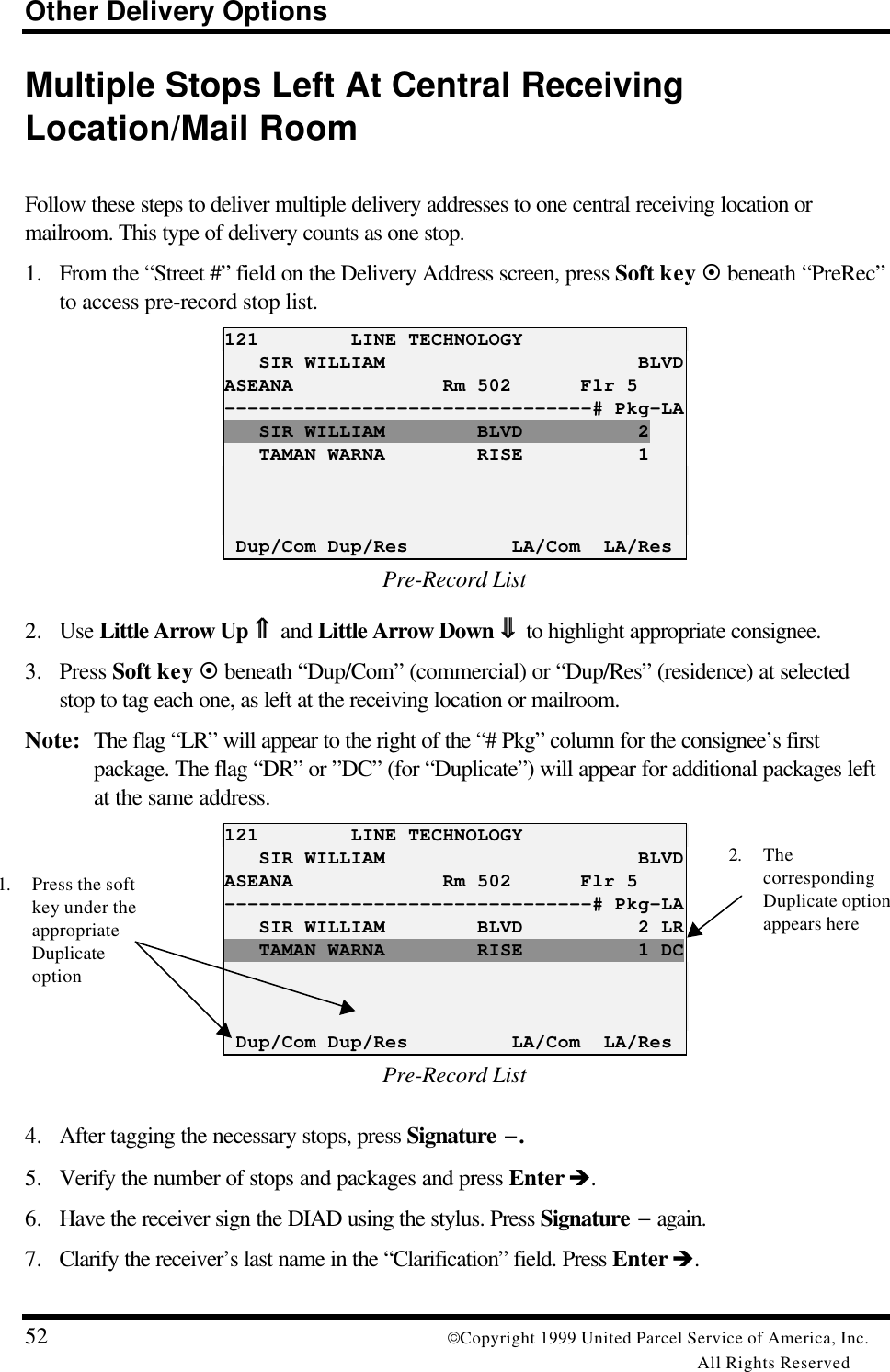 Other Delivery Options52 Copyright 1999 United Parcel Service of America, Inc.All Rights ReservedMultiple Stops Left At Central ReceivingLocation/Mail RoomFollow these steps to deliver multiple delivery addresses to one central receiving location ormailroom. This type of delivery counts as one stop.1. From the “Street #” field on the Delivery Address screen, press Soft key ¤ beneath “PreRec”to access pre-record stop list.121        LINE TECHNOLOGY   SIR WILLIAM                      BLVDASEANA             Rm 502      Flr 5--------------------------------# Pkg-LA   SIR WILLIAM        BLVD          2   TAMAN WARNA        RISE          1 Dup/Com Dup/Res         LA/Com  LA/ResPre-Record List2. Use Little Arrow Up ⇑⇑ and Little Arrow Down ⇓⇓ to highlight appropriate consignee.3. Press Soft key ¤ beneath “Dup/Com” (commercial) or “Dup/Res” (residence) at selectedstop to tag each one, as left at the receiving location or mailroom.Note: The flag “LR” will appear to the right of the “# Pkg” column for the consignee’s firstpackage. The flag “DR” or ”DC” (for “Duplicate”) will appear for additional packages leftat the same address.121        LINE TECHNOLOGY   SIR WILLIAM                      BLVDASEANA             Rm 502      Flr 5--------------------------------# Pkg-LA   SIR WILLIAM        BLVD          2 LR   TAMAN WARNA        RISE          1 DC Dup/Com Dup/Res         LA/Com  LA/ResPre-Record List4. After tagging the necessary stops, press Signature −.5. Verify the number of stops and packages and press Enter è.6. Have the receiver sign the DIAD using the stylus. Press Signature − again.7. Clarify the receiver’s last name in the “Clarification” field. Press Enter è.1. Press the softkey under theappropriateDuplicateoption2. ThecorrespondingDuplicate optionappears here