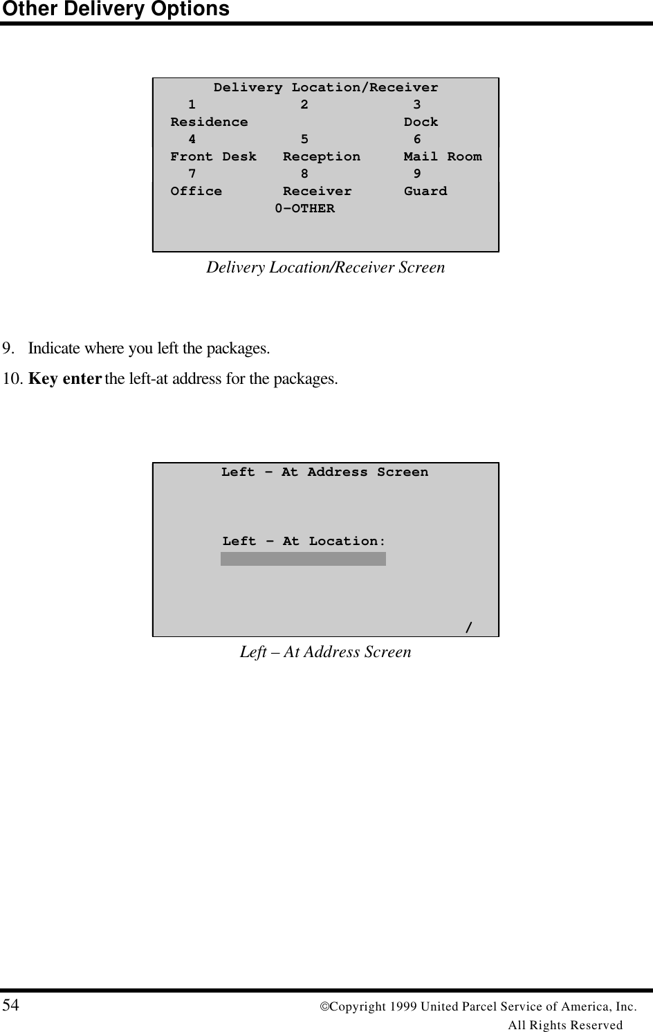 Other Delivery Options54 Copyright 1999 United Parcel Service of America, Inc.All Rights Reserved       Delivery Location/Receiver    1            2            3  Residence                  Dock    4            5            6  Front Desk   Reception     Mail Room    7            8            9  Office       Receiver      Guard              0-OTHERDelivery Location/Receiver Screen9. Indicate where you left the packages.10. Key enter the left-at address for the packages.Left – At Address Screen        Left – At Location:                                    /Left – At Address Screen