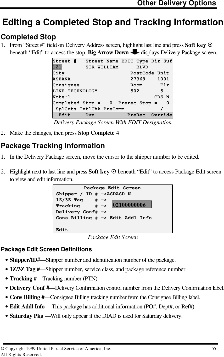                                                                          Other Delivery Options© Copyright 1999 United Parcel Service of America, Inc.  55All Rights Reserved.Editing a Completed Stop and Tracking InformationCompleted Stop1. From “Street #” field on Delivery Address screen, highlight last line and press Soft key ¤beneath “Edit” to access the stop. Big Arrow Down  displays Delivery Package screen.Street #   Street Name EDIT Type Dir Suf121        SIR WILLIAM      BLVDCity                      PostCode UnitASEANA                    27369    1001Consignee                 Room      FlrLINE TECHNOLOGY           502       5Note:1                            CDS NCompleted Stop =   0  Prerec Stop =   0 SplCnts IntlChk PreComm            /  Edit     Dup           PreRec  OvrrideDelivery Package Screen With EDIT Designation2. Make the changes, then press Stop Complete 4.Package Tracking Information1. In the Delivery Package screen, move the cursor to the shipper number to be edited.2. Highlight next to last line and press Soft key ¤ beneath “Edit” to access Package Edit screento view and edit information.Package Edit Screen Shipper / ID # -&gt;ASDASD N 1Z/3Z Tag    # -&gt; Tracking     # -&gt; Delivery Conf# -&gt; Cons Billing # -&gt; Edit Addl Info EditPackage Edit ScreenPackage Edit Screen Definitions• Shipper/ID#—Shipper number and identification number of the package.• 1Z/3Z Tag #—Shipper number, service class, and package reference number.• Tracking #—Tracking number (PTN).• Delivery Conf #—Delivery Confirmation control number from the Delivery Confirmation label.• Cons Billing #—Consignee Billing tracking number from the Consignee Billing label.• Edit Addl Info —This package has additional information (PO#, Dept#, or Ref#).• Saturday Pkg —Will only appear if the DIAD is used for Saturday delivery.02100000006