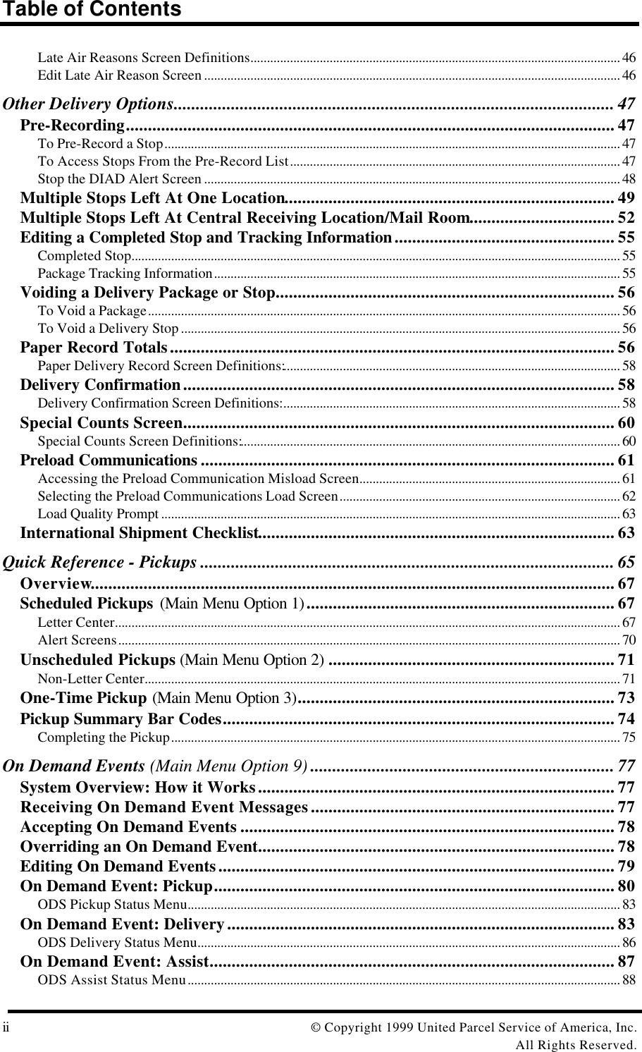 Table of Contentsii © Copyright 1999 United Parcel Service of America, Inc.All Rights Reserved.Late Air Reasons Screen Definitions................................................................................................................ 46Edit Late Air Reason Screen .............................................................................................................................. 46Other Delivery Options.................................................................................................... 47Pre-Recording............................................................................................................... 47To Pre-Record a Stop.......................................................................................................................................... 47To Access Stops From the Pre-Record List.................................................................................................... 47Stop the DIAD Alert Screen .............................................................................................................................. 48Multiple Stops Left At One Location........................................................................... 49Multiple Stops Left At Central Receiving Location/Mail Room................................. 52Editing a Completed Stop and Tracking Information.................................................. 55Completed Stop.................................................................................................................................................... 55Package Tracking Information........................................................................................................................... 55Voiding a Delivery Package or Stop............................................................................. 56To Void a Package............................................................................................................................................... 56To Void a Delivery Stop ..................................................................................................................................... 56Paper Record Totals..................................................................................................... 56Paper Delivery Record Screen Definitions:...................................................................................................... 58Delivery Confirmation.................................................................................................. 58Delivery Confirmation Screen Definitions:...................................................................................................... 58Special Counts Screen.................................................................................................. 60Special Counts Screen Definitions:................................................................................................................... 60Preload Communications .............................................................................................. 61Accessing the Preload Communication Misload Screen............................................................................... 61Selecting the Preload Communications Load Screen..................................................................................... 62Load Quality Prompt ........................................................................................................................................... 63International Shipment Checklist................................................................................. 63Quick Reference - Pickups .............................................................................................. 65Overview....................................................................................................................... 67Scheduled Pickups (Main Menu Option 1)...................................................................... 67Letter Center......................................................................................................................................................... 67Alert Screens........................................................................................................................................................ 70Unscheduled Pickups (Main Menu Option 2) ................................................................. 71Non-Letter Center................................................................................................................................................ 71One-Time Pickup (Main Menu Option 3)........................................................................ 73Pickup Summary Bar Codes......................................................................................... 74Completing the Pickup........................................................................................................................................ 75On Demand Events (Main Menu Option 9) ..................................................................... 77System Overview: How it Works................................................................................. 77Receiving On Demand Event Messages..................................................................... 77Accepting On Demand Events ..................................................................................... 78Overriding an On Demand Event................................................................................. 78Editing On Demand Events.......................................................................................... 79On Demand Event: Pickup........................................................................................... 80ODS Pickup Status Menu................................................................................................................................... 83On Demand Event: Delivery........................................................................................ 83ODS Delivery Status Menu................................................................................................................................ 86On Demand Event: Assist............................................................................................ 87ODS Assist Status Menu................................................................................................................................... 88