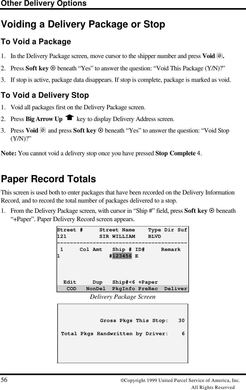 Other Delivery Options56 Copyright 1999 United Parcel Service of America, Inc.All Rights ReservedVoiding a Delivery Package or StopTo Void a Package1. In the Delivery Package screen, move cursor to the shipper number and press Void .2. Press Soft key ¤ beneath “Yes” to answer the question: “Void This Package (Y/N)?”3. If stop is active, package data disappears. If stop is complete, package is marked as void.To Void a Delivery Stop1. Void all packages first on the Delivery Package screen.2. Press Big Arrow Up   key to display Delivery Address screen.3. Press Void  and press Soft key ¤ beneath “Yes” to answer the question: “Void Stop(Y/N)?”Note: You cannot void a delivery stop once you have pressed Stop Complete 4.Paper Record TotalsThis screen is used both to enter packages that have been recorded on the Delivery InformationRecord, and to record the total number of packages delivered to a stop.1. From the Delivery Package screen, with cursor in “Ship #” field, press Soft key ¤ beneath“+Paper”. Paper Delivery Record screen appears.Street #     Street Name    Type Dir Suf121          SIR WILLIAM    BLVD---------------------------------------- 1     Col Amt   Ship # ID#     Remark1               #123456 E  Edit     Dup   Ship#&lt;6 +Paper   COD   NonDel  PkgInfo PreRec  DeliverDelivery Package Screen             Gross Pkgs This Stop:   30 Total Pkgs Handwritten by Driver:    6