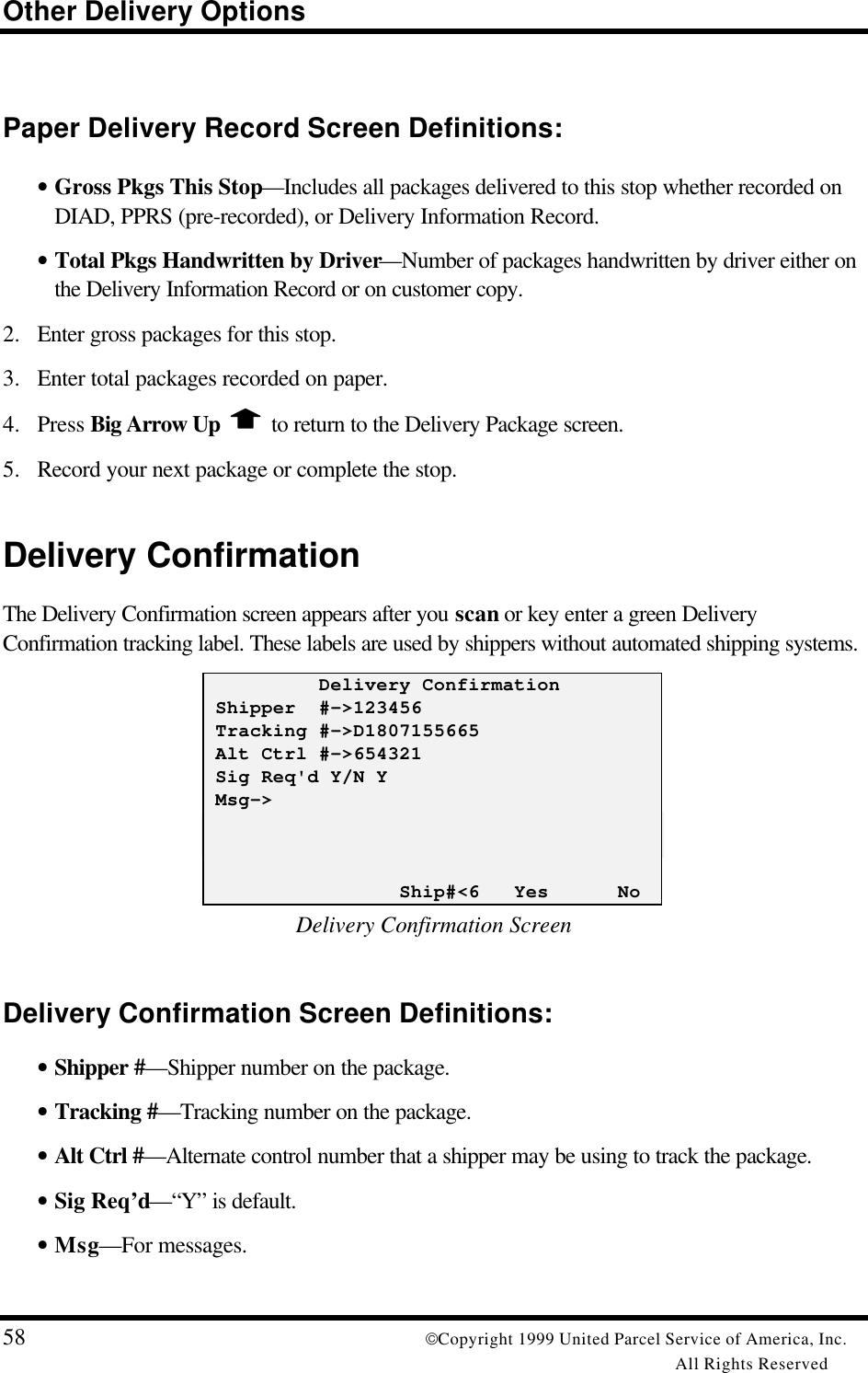 Other Delivery Options58 Copyright 1999 United Parcel Service of America, Inc.All Rights ReservedPaper Delivery Record Screen Definitions:• Gross Pkgs This Stop—Includes all packages delivered to this stop whether recorded onDIAD, PPRS (pre-recorded), or Delivery Information Record.• Total Pkgs Handwritten by Driver—Number of packages handwritten by driver either onthe Delivery Information Record or on customer copy.2. Enter gross packages for this stop.3. Enter total packages recorded on paper.4. Press Big Arrow Up   to return to the Delivery Package screen.5. Record your next package or complete the stop.Delivery ConfirmationThe Delivery Confirmation screen appears after you scan or key enter a green DeliveryConfirmation tracking label. These labels are used by shippers without automated shipping systems.          Delivery Confirmation Shipper  #-&gt;123456 Tracking #-&gt;D1807155665 Alt Ctrl #-&gt;654321 Sig Req&apos;d Y/N Y Msg-&gt;                 Ship#&lt;6   Yes      NoDelivery Confirmation ScreenDelivery Confirmation Screen Definitions:• Shipper #—Shipper number on the package.• Tracking #—Tracking number on the package.• Alt Ctrl #—Alternate control number that a shipper may be using to track the package.• Sig Req’d—“Y” is default.• Msg—For messages.