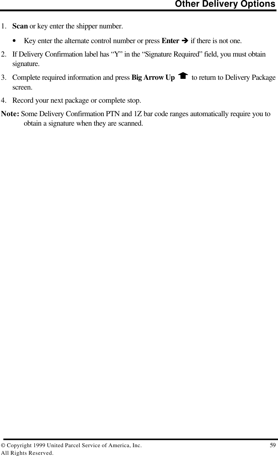                                                                          Other Delivery Options© Copyright 1999 United Parcel Service of America, Inc.  59All Rights Reserved.1. Scan or key enter the shipper number.• Key enter the alternate control number or press Enter è if there is not one.2. If Delivery Confirmation label has “Y” in the “Signature Required” field, you must obtainsignature.3. Complete required information and press Big Arrow Up   to return to Delivery Packagescreen.4. Record your next package or complete stop.Note: Some Delivery Confirmation PTN and 1Z bar code ranges automatically require you toobtain a signature when they are scanned.