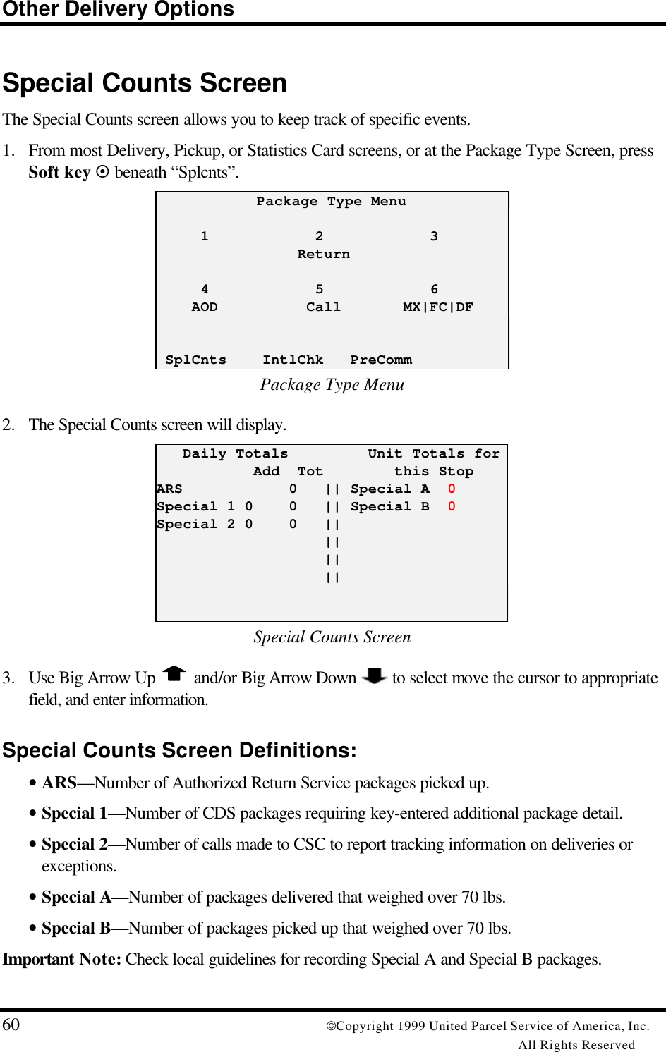 Other Delivery Options60 Copyright 1999 United Parcel Service of America, Inc.All Rights ReservedSpecial Counts ScreenThe Special Counts screen allows you to keep track of specific events.1. From most Delivery, Pickup, or Statistics Card screens, or at the Package Type Screen, pressSoft key ¤ beneath “Splcnts”.Package Type Menu     1            2            3                Return     4            5            6    AOD          Call       MX|FC|DF SplCnts    IntlChk   PreCommPackage Type Menu2. The Special Counts screen will display.   Daily Totals         Unit Totals for           Add  Tot        this StopARS            0   || Special A  0Special 1 0    0   || Special B  0Special 2 0    0   ||                   ||                   ||                   ||Special Counts Screen3. Use Big Arrow Up   and/or Big Arrow Down   to select move the cursor to appropriatefield, and enter information.Special Counts Screen Definitions:• ARS—Number of Authorized Return Service packages picked up.• Special 1—Number of CDS packages requiring key-entered additional package detail.• Special 2—Number of calls made to CSC to report tracking information on deliveries orexceptions.• Special A—Number of packages delivered that weighed over 70 lbs.• Special B—Number of packages picked up that weighed over 70 lbs.Important Note: Check local guidelines for recording Special A and Special B packages.