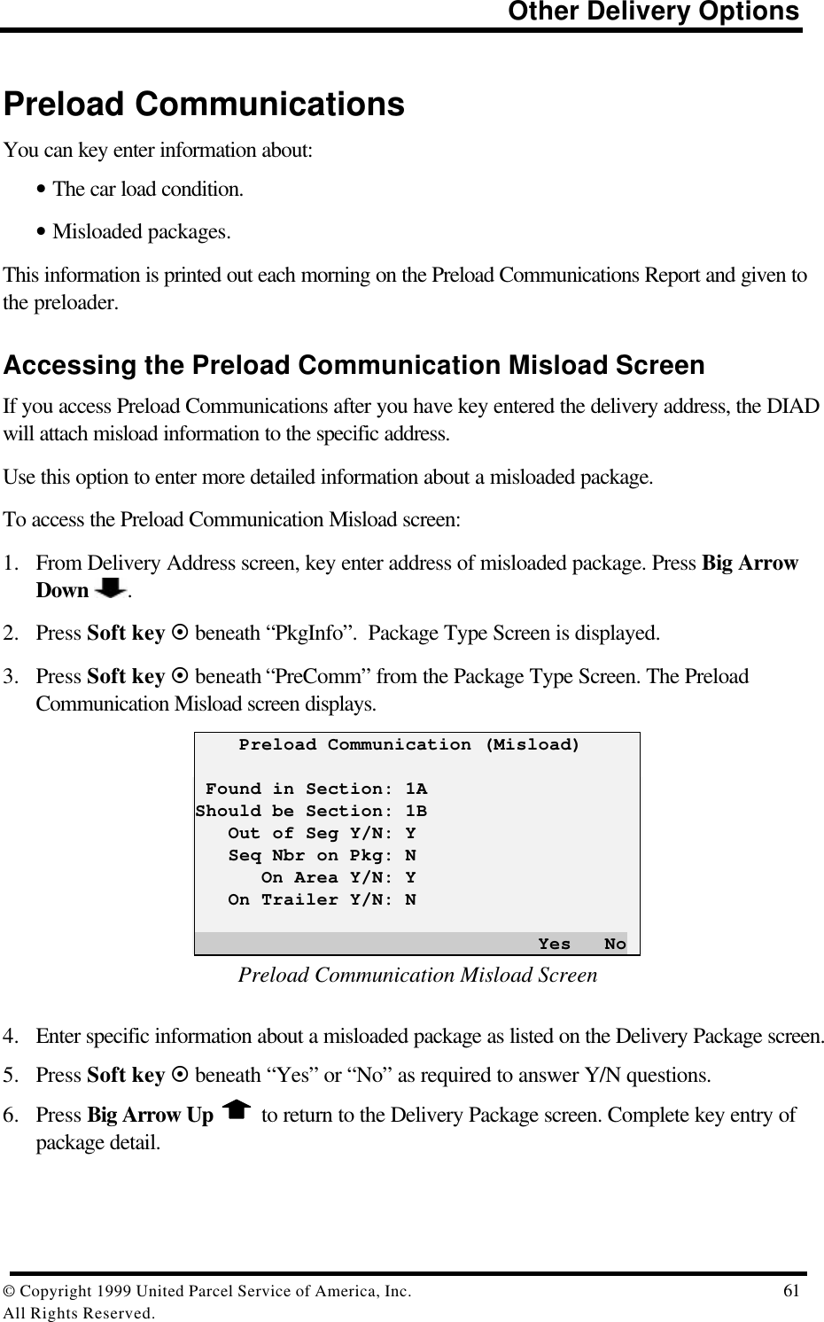                                                                          Other Delivery Options© Copyright 1999 United Parcel Service of America, Inc.  61All Rights Reserved.Preload CommunicationsYou can key enter information about:• The car load condition.• Misloaded packages.This information is printed out each morning on the Preload Communications Report and given tothe preloader.Accessing the Preload Communication Misload ScreenIf you access Preload Communications after you have key entered the delivery address, the DIADwill attach misload information to the specific address.Use this option to enter more detailed information about a misloaded package.To access the Preload Communication Misload screen:1. From Delivery Address screen, key enter address of misloaded package. Press Big ArrowDown  .2. Press Soft key ¤ beneath “PkgInfo”.  Package Type Screen is displayed.3. Press Soft key ¤ beneath “PreComm” from the Package Type Screen. The PreloadCommunication Misload screen displays.    Preload Communication (Misload) Found in Section: 1AShould be Section: 1B   Out of Seg Y/N: Y   Seq Nbr on Pkg: N      On Area Y/N: Y   On Trailer Y/N: N                               Yes   NoPreload Communication Misload Screen4. Enter specific information about a misloaded package as listed on the Delivery Package screen.5. Press Soft key ¤ beneath “Yes” or “No” as required to answer Y/N questions.6. Press Big Arrow Up   to return to the Delivery Package screen. Complete key entry ofpackage detail.