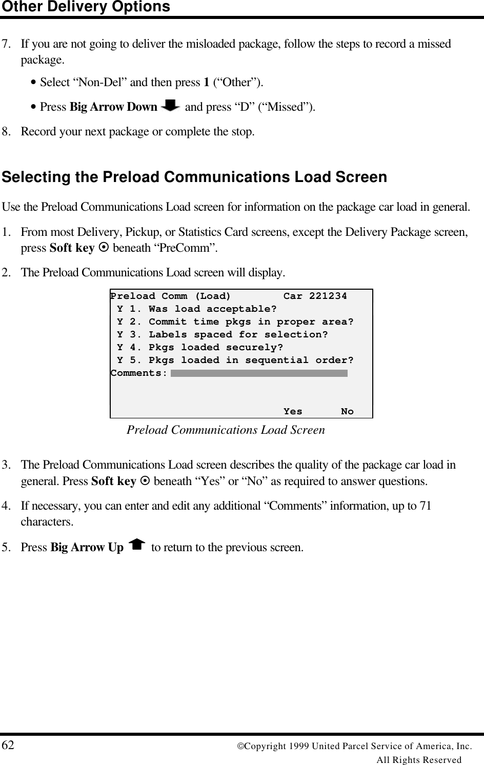 Other Delivery Options62 Copyright 1999 United Parcel Service of America, Inc.All Rights Reserved7. If you are not going to deliver the misloaded package, follow the steps to record a missedpackage.• Select “Non-Del” and then press 1 (“Other”).• Press Big Arrow Down   and press “D” (“Missed”).8. Record your next package or complete the stop.Selecting the Preload Communications Load ScreenUse the Preload Communications Load screen for information on the package car load in general.1. From most Delivery, Pickup, or Statistics Card screens, except the Delivery Package screen,press Soft key ¤ beneath “PreComm”.2. The Preload Communications Load screen will display.Preload Comm (Load)        Car 221234 Y 1. Was load acceptable? Y 2. Commit time pkgs in proper area? Y 3. Labels spaced for selection? Y 4. Pkgs loaded securely? Y 5. Pkgs loaded in sequential order?Comments:                           Yes      NoPreload Communications Load Screen3. The Preload Communications Load screen describes the quality of the package car load ingeneral. Press Soft key ¤ beneath “Yes” or “No” as required to answer questions.4. If necessary, you can enter and edit any additional “Comments” information, up to 71characters.5. Press Big Arrow Up  to return to the previous screen.