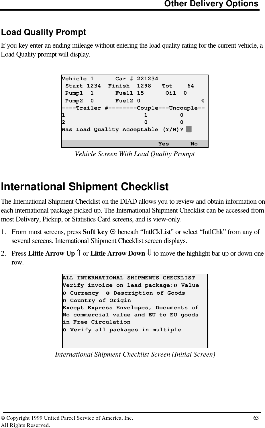                                                                          Other Delivery Options© Copyright 1999 United Parcel Service of America, Inc.  63All Rights Reserved.Load Quality PromptIf you key enter an ending mileage without entering the load quality rating for the current vehicle, aLoad Quality prompt will display.Vehicle 1      Car # 221234 Start 1234  Finish  1298   Tot    64 Pump1  1      Fuel1 15      Oil  0 Pump2  0      Fuel2 0                 ττ----Trailer #--------Couple---Uncouple--1                      1         02                      0         0Was Load Quality Acceptable (Y/N)? N                           Yes      NoVehicle Screen With Load Quality PromptInternational Shipment ChecklistThe International Shipment Checklist on the DIAD allows you to review and obtain information oneach international package picked up. The International Shipment Checklist can be accessed frommost Delivery, Pickup, or Statistics Card screens, and is view-only.1. From most screens, press Soft key ¤ beneath “IntlCkList” or select “IntlChk” from any ofseveral screens. International Shipment Checklist screen displays.2. Press Little Arrow Up ⇑ or Little Arrow Down ⇓ to move the highlight bar up or down onerow.ALL INTERNATIONAL SHIPMENTS CHECKLISTVerify invoice on lead package:οο Valueοο Currency  οο Description of Goodsοο Country of OriginExcept Express Envelopes, Documents ofNo commercial value and EU to EU goodsin Free Circulationοο Verify all packages in multipleInternational Shipment Checklist Screen (Initial Screen)