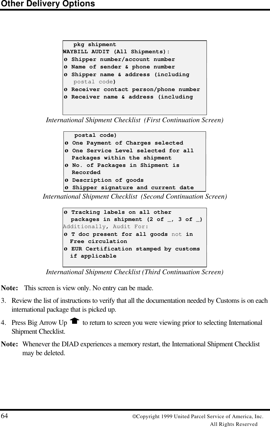 Other Delivery Options64 Copyright 1999 United Parcel Service of America, Inc.All Rights Reserved   pkg shipmentWAYBILL AUDIT (All Shipments): οο Shipper number/account number οο Name of sender &amp; phone number οο Shipper name &amp; address (including   postal code) οο Receiver contact person/phone number οο Receiver name &amp; address (includingInternational Shipment Checklist  (First Continuation Screen)   postal code) οο One Payment of Charges selected οο One Service Level selected for all   Packages within the shipment οο No. of Packages in Shipment is   Recorded οο Description of goods οο Shipper signature and current dateInternational Shipment Checklist  (Second Continuation Screen) οο Tracking labels on all other   packages in shipment (2 of _, 3 of _)Additionally, Audit For: οο T doc present for all goods not in  Free circulation οο EUR Certification stamped by customs  if applicableInternational Shipment Checklist (Third Continuation Screen)Note:  This screen is view only. No entry can be made.3. Review the list of instructions to verify that all the documentation needed by Customs is on eachinternational package that is picked up.4. Press Big Arrow Up   to return to screen you were viewing prior to selecting InternationalShipment Checklist.Note: Whenever the DIAD experiences a memory restart, the International Shipment Checklistmay be deleted.