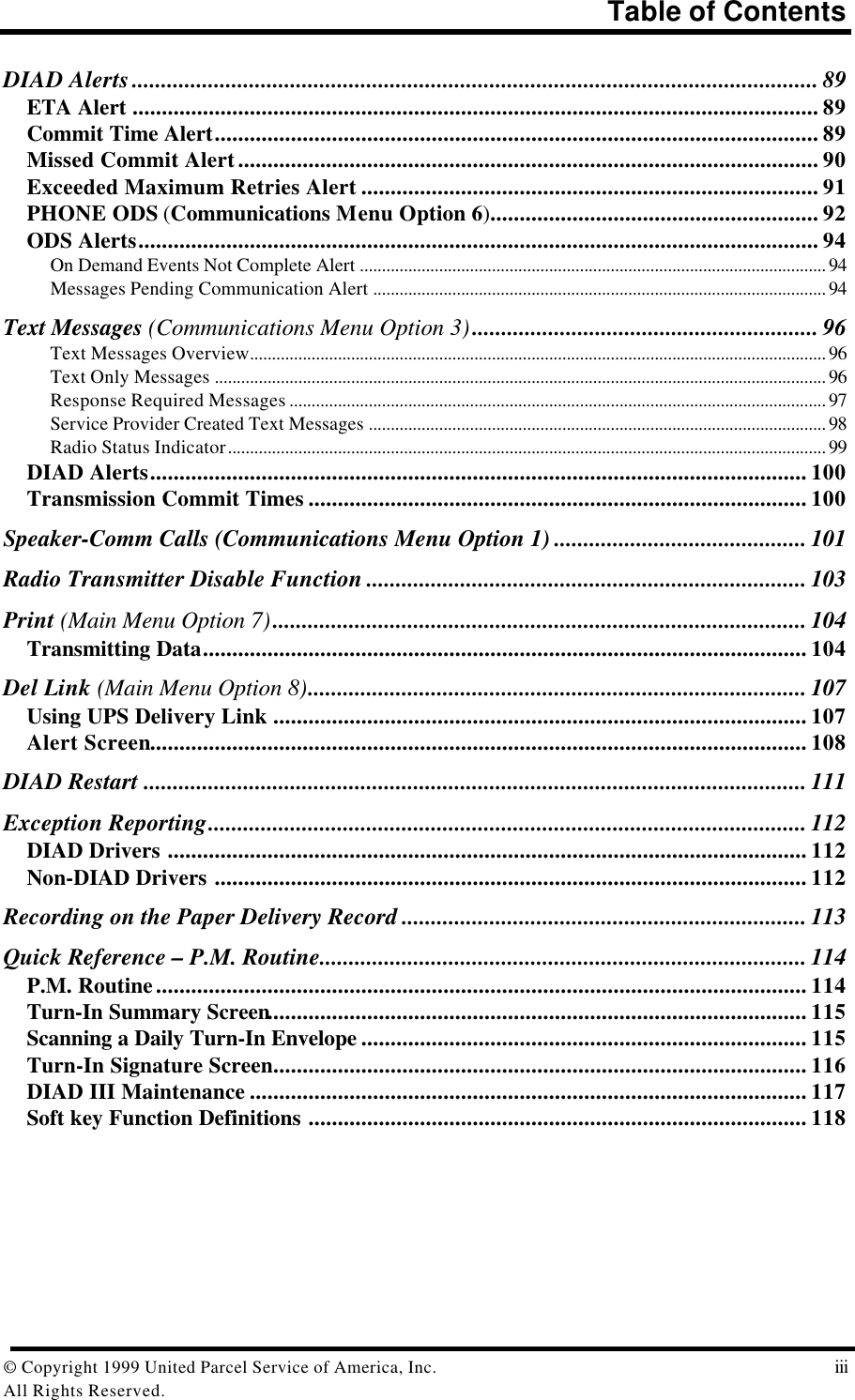 Table of Contents© Copyright 1999 United Parcel Service of America, Inc.  iiiAll Rights Reserved.DIAD Alerts..................................................................................................................... 89ETA Alert ..................................................................................................................... 89Commit Time Alert....................................................................................................... 89Missed Commit Alert................................................................................................... 90Exceeded Maximum Retries Alert .............................................................................. 91PHONE ODS (Communications Menu Option 6)........................................................ 92ODS Alerts.................................................................................................................... 94On Demand Events Not Complete Alert .......................................................................................................... 94Messages Pending Communication Alert ....................................................................................................... 94Text Messages (Communications Menu Option 3)........................................................... 96Text Messages Overview................................................................................................................................... 96Text Only Messages ........................................................................................................................................... 96Response Required Messages .......................................................................................................................... 97Service Provider Created Text Messages ........................................................................................................ 98Radio Status Indicator........................................................................................................................................ 99DIAD Alerts................................................................................................................ 100Transmission Commit Times ..................................................................................... 100Speaker-Comm Calls (Communications Menu Option 1) ........................................... 101Radio Transmitter Disable Function ........................................................................... 103Print (Main Menu Option 7)........................................................................................... 104Transmitting Data....................................................................................................... 104Del Link (Main Menu Option 8)..................................................................................... 107Using UPS Delivery Link ........................................................................................... 107Alert Screen................................................................................................................ 108DIAD Restart ................................................................................................................. 111Exception Reporting...................................................................................................... 112DIAD Drivers ............................................................................................................. 112Non-DIAD Drivers ..................................................................................................... 112Recording on the Paper Delivery Record ..................................................................... 113Quick Reference – P.M. Routine................................................................................... 114P.M. Routine............................................................................................................... 114Turn-In Summary Screen............................................................................................ 115Scanning a Daily Turn-In Envelope ............................................................................ 115Turn-In Signature Screen........................................................................................... 116DIAD III Maintenance ............................................................................................... 117Soft key Function Definitions ..................................................................................... 118