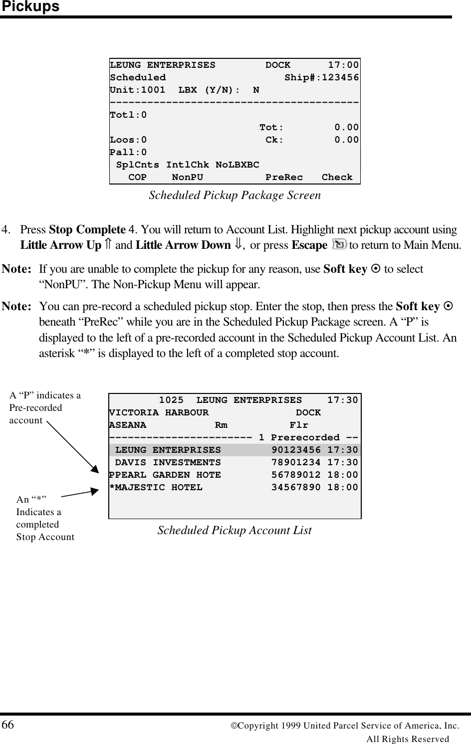 Pickups66 Copyright 1999 United Parcel Service of America, Inc.All Rights ReservedLEUNG ENTERPRISES        DOCK      17:00Scheduled                   Ship#:123456Unit:1001  LBX (Y/N):  N----------------------------------------Totl:0                        Tot:        0.00Loos:0                   Ck:        0.00Pall:0 SplCnts IntlChk NoLBXBC   COP    NonPU          PreRec   CheckScheduled Pickup Package Screen4. Press Stop Complete 4. You will return to Account List. Highlight next pickup account usingLittle Arrow Up ⇑ and Little Arrow Down ⇓, or press Escape  to return to Main Menu.Note: If you are unable to complete the pickup for any reason, use Soft key ¤ to select“NonPU”. The Non-Pickup Menu will appear.Note: You can pre-record a scheduled pickup stop. Enter the stop, then press the Soft key ¤beneath “PreRec” while you are in the Scheduled Pickup Package screen. A “P” isdisplayed to the left of a pre-recorded account in the Scheduled Pickup Account List. Anasterisk “*” is displayed to the left of a completed stop account.        1025  LEUNG ENTERPRISES    17:30VICTORIA HARBOUR              DOCKASEANA           Rm          Flr----------------------- 1 Prerecorded -- LEUNG ENTERPRISES        90123456 17:30 DAVIS INVESTMENTS        78901234 17:30PPEARL GARDEN HOTE        56789012 18:00*MAJESTIC HOTEL           34567890 18:00Scheduled Pickup Account ListA “P” indicates aPre-recordedaccountAn “*”Indicates acompletedStop Account