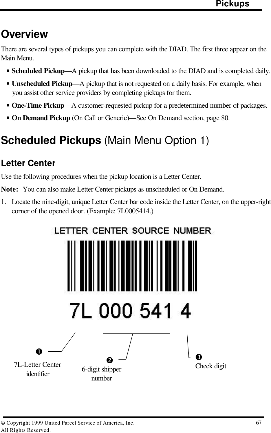                                                                                                Pickups© Copyright 1999 United Parcel Service of America, Inc.  67All Rights Reserved.OverviewThere are several types of pickups you can complete with the DIAD. The first three appear on theMain Menu.• Scheduled Pickup—A pickup that has been downloaded to the DIAD and is completed daily.• Unscheduled Pickup—A pickup that is not requested on a daily basis. For example, whenyou assist other service providers by completing pickups for them.• One-Time Pickup—A customer-requested pickup for a predetermined number of packages.• On Demand Pickup (On Call or Generic)—See On Demand section, page 80.Scheduled Pickups (Main Menu Option 1)Letter CenterUse the following procedures when the pickup location is a Letter Center.Note: You can also make Letter Center pickups as unscheduled or On Demand.1. Locate the nine-digit, unique Letter Center bar code inside the Letter Center, on the upper-rightcorner of the opened door. (Example: 7L0005414.)               Œ•Ž7L-Letter Centeridentifier6-digit shippernumberCheck digit