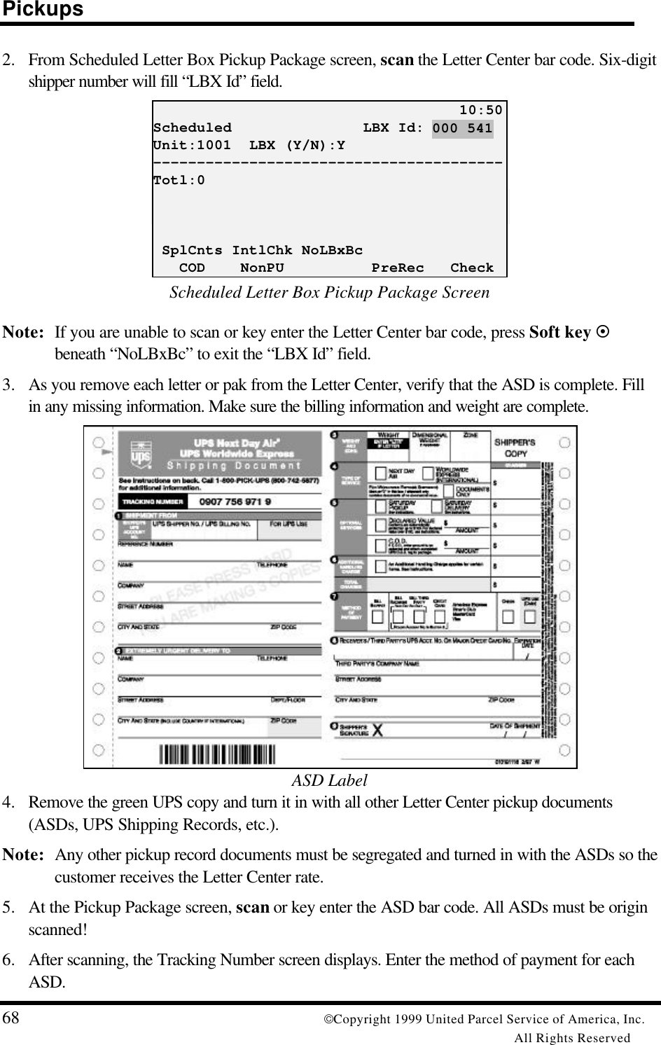 Pickups68 Copyright 1999 United Parcel Service of America, Inc.All Rights Reserved2. From Scheduled Letter Box Pickup Package screen, scan the Letter Center bar code. Six-digitshipper number will fill “LBX Id” field.                                   10:50Scheduled               LBX Id:Unit:1001  LBX (Y/N):Y----------------------------------------Totl:0 SplCnts IntlChk NoLBxBc   COD    NonPU          PreRec   CheckScheduled Letter Box Pickup Package ScreenNote: If you are unable to scan or key enter the Letter Center bar code, press Soft key ¤beneath “NoLBxBc” to exit the “LBX Id” field.3. As you remove each letter or pak from the Letter Center, verify that the ASD is complete. Fillin any missing information. Make sure the billing information and weight are complete.ASD Label4. Remove the green UPS copy and turn it in with all other Letter Center pickup documents(ASDs, UPS Shipping Records, etc.).Note: Any other pickup record documents must be segregated and turned in with the ASDs so thecustomer receives the Letter Center rate.5. At the Pickup Package screen, scan or key enter the ASD bar code. All ASDs must be originscanned!6. After scanning, the Tracking Number screen displays. Enter the method of payment for eachASD.000 541