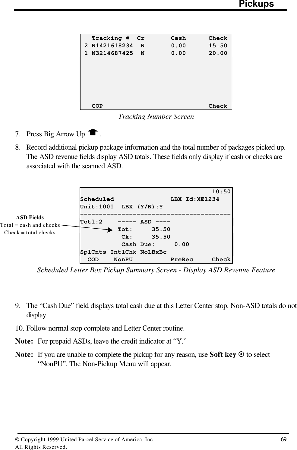                                                                                                Pickups© Copyright 1999 United Parcel Service of America, Inc.  69All Rights Reserved.   Tracking #  Cr       Cash      Check 2 N1421618234  N       0.00      15.50 1 N3214687425  N       0.00      20.00   COP                            CheckTracking Number Screen7. Press Big Arrow Up  .8. Record additional pickup package information and the total number of packages picked up.The ASD revenue fields display ASD totals. These fields only display if cash or checks areassociated with the scanned ASD.                                   10:50Scheduled               LBX Id:XE1234Unit:1001  LBX (Y/N):Y----------------------------------------Totl:2    ----- ASD ----          Tot:     35.50           Ck:     35.50           Cash Due:     0.00SplCnts IntlChk NoLBxBc  COD    NonPU          PreRec     CheckScheduled Letter Box Pickup Summary Screen - Display ASD Revenue Feature9. The “Cash Due” field displays total cash due at this Letter Center stop. Non-ASD totals do notdisplay.10. Follow normal stop complete and Letter Center routine.Note: For prepaid ASDs, leave the credit indicator at “Y.”Note: If you are unable to complete the pickup for any reason, use Soft key ¤ to select“NonPU”. The Non-Pickup Menu will appear.ASD FieldsTotal = cash and checksCheck = total checks