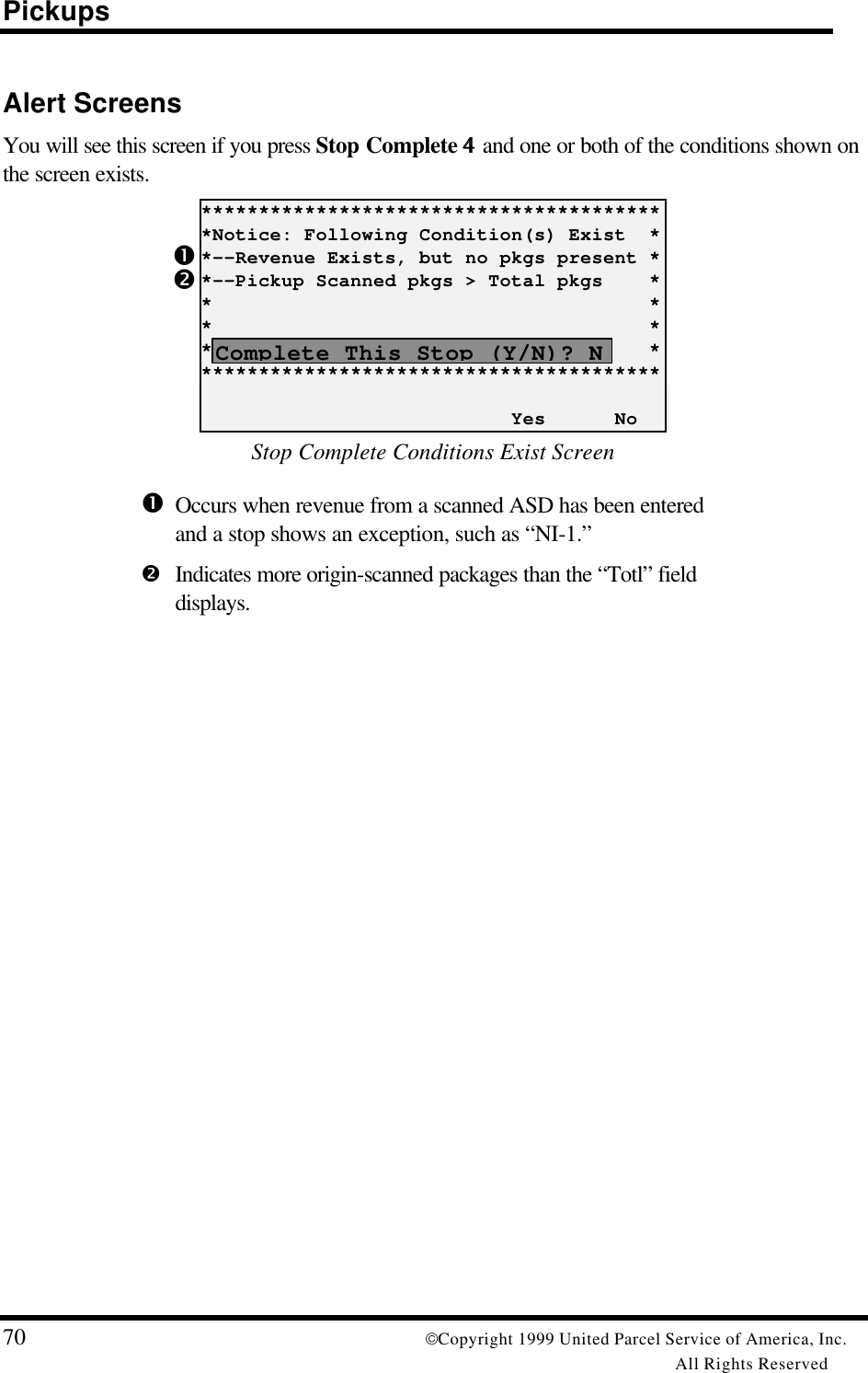 Pickups70 Copyright 1999 United Parcel Service of America, Inc.All Rights ReservedŒ•Alert ScreensYou will see this screen if you press Stop Complete 44 and one or both of the conditions shown onthe screen exists.*****************************************Notice: Following Condition(s) Exist  **--Revenue Exists, but no pkgs present **--Pickup Scanned pkgs &gt; Total pkgs    **                                      **                                      **                                      *****************************************                           Yes      NoStop Complete Conditions Exist ScreenŒOccurs when revenue from a scanned ASD has been enteredand a stop shows an exception, such as “NI-1.”•Indicates more origin-scanned packages than the “Totl” fielddisplays.Complete This Stop (Y/N)? N