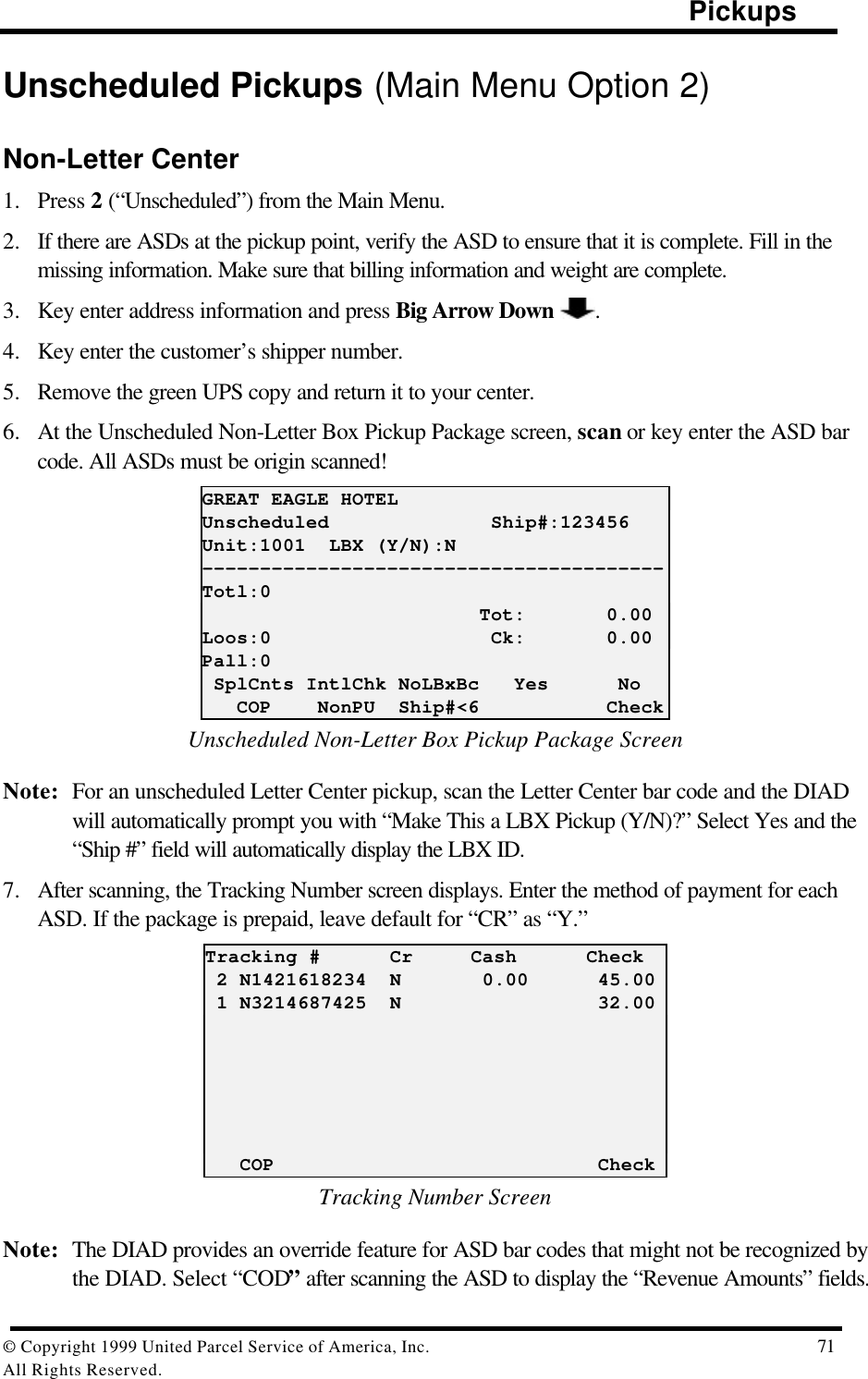                                                                                                Pickups© Copyright 1999 United Parcel Service of America, Inc.  71All Rights Reserved.Unscheduled Pickups (Main Menu Option 2)Non-Letter Center1. Press 2 (“Unscheduled”) from the Main Menu.2. If there are ASDs at the pickup point, verify the ASD to ensure that it is complete. Fill in themissing information. Make sure that billing information and weight are complete.3. Key enter address information and press Big Arrow Down  .4. Key enter the customer’s shipper number.5. Remove the green UPS copy and return it to your center.6. At the Unscheduled Non-Letter Box Pickup Package screen, scan or key enter the ASD barcode. All ASDs must be origin scanned!GREAT EAGLE HOTELUnscheduled              Ship#:123456Unit:1001  LBX (Y/N):N----------------------------------------Totl:0                        Tot:       0.00Loos:0                   Ck:       0.00Pall:0 SplCnts IntlChk NoLBxBc   Yes      No   COP    NonPU  Ship#&lt;6           CheckUnscheduled Non-Letter Box Pickup Package ScreenNote: For an unscheduled Letter Center pickup, scan the Letter Center bar code and the DIADwill automatically prompt you with “Make This a LBX Pickup (Y/N)?” Select Yes and the“Ship #” field will automatically display the LBX ID.7. After scanning, the Tracking Number screen displays. Enter the method of payment for eachASD. If the package is prepaid, leave default for “CR” as “Y.”Tracking #      Cr     Cash      Check 2 N1421618234  N       0.00      45.00 1 N3214687425  N                 32.00   COP                            CheckTracking Number ScreenNote: The DIAD provides an override feature for ASD bar codes that might not be recognized bythe DIAD. Select “COD” after scanning the ASD to display the “Revenue Amounts” fields.