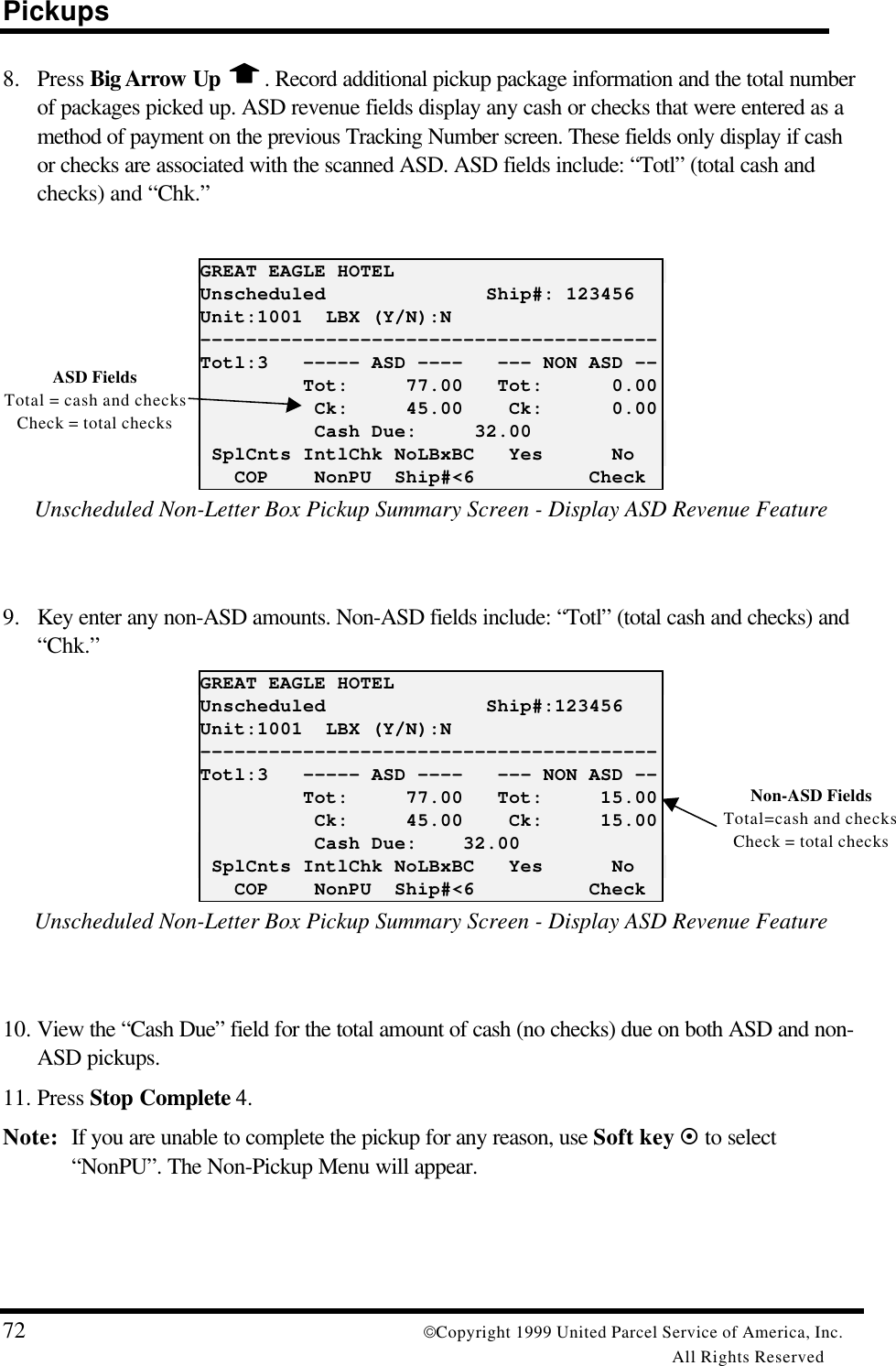 Pickups72 Copyright 1999 United Parcel Service of America, Inc.All Rights Reserved8. Press Big Arrow Up  . Record additional pickup package information and the total numberof packages picked up. ASD revenue fields display any cash or checks that were entered as amethod of payment on the previous Tracking Number screen. These fields only display if cashor checks are associated with the scanned ASD. ASD fields include: “Totl” (total cash andchecks) and “Chk.”GREAT EAGLE HOTELUnscheduled              Ship#: 123456Unit:1001  LBX (Y/N):N----------------------------------------Totl:3   ----- ASD ----   --- NON ASD --         Tot:     77.00   Tot:      0.00          Ck:     45.00    Ck:      0.00          Cash Due:     32.00 SplCnts IntlChk NoLBxBC   Yes      No   COP    NonPU  Ship#&lt;6          CheckUnscheduled Non-Letter Box Pickup Summary Screen - Display ASD Revenue Feature9. Key enter any non-ASD amounts. Non-ASD fields include: “Totl” (total cash and checks) and“Chk.”GREAT EAGLE HOTELUnscheduled              Ship#:123456Unit:1001  LBX (Y/N):N----------------------------------------Totl:3   ----- ASD ----   --- NON ASD --         Tot:     77.00   Tot:     15.00          Ck:     45.00    Ck:     15.00          Cash Due:    32.00 SplCnts IntlChk NoLBxBC   Yes      No   COP    NonPU  Ship#&lt;6          CheckUnscheduled Non-Letter Box Pickup Summary Screen - Display ASD Revenue Feature10. View the “Cash Due” field for the total amount of cash (no checks) due on both ASD and non-ASD pickups.11. Press Stop Complete 4.Note: If you are unable to complete the pickup for any reason, use Soft key ¤ to select“NonPU”. The Non-Pickup Menu will appear.ASD FieldsTotal = cash and checksCheck = total checksNon-ASD FieldsTotal=cash and checksCheck = total checks